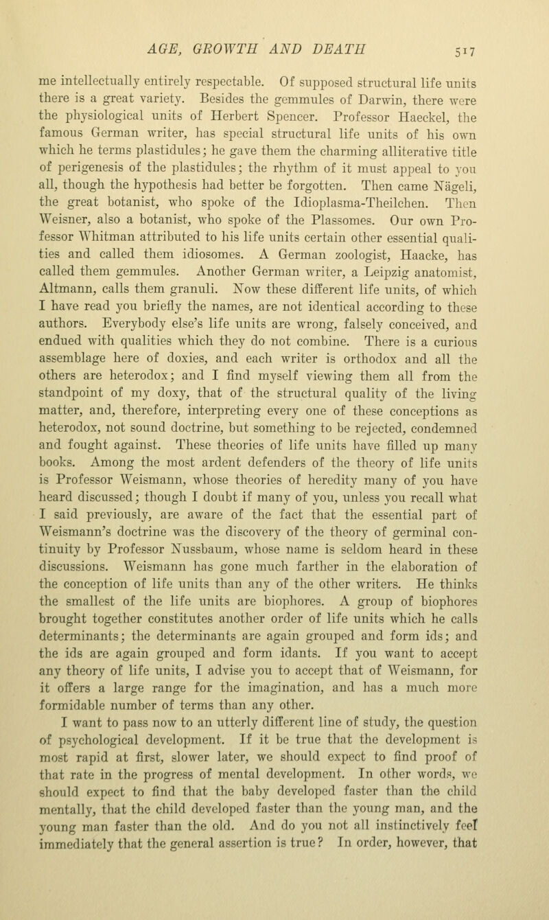 me intellectually entirely respectable. Of supposed structural life units there is a great variety. Besides the gemmules of Darwin, there were the physiological units of Herbert Spencer. Professor Haeckel, the famous German writer, has special structural life units of his own which he terms plastidules; he gave them the charming alliterative title of perigenesis of the plastidules; the rhythm of it must appeal to you all, though the hypothesis had better be forgotten. Then came Nageli, the great botanist, who spoke of the Idioplasma-Theilchen. Then Weisner, also a botanist, who spoke of the Plassomes. Our own Pro- fessor Whitman attributed to his life units certain other essential quali- ties and called them idiosomes. A German zoologist, Haacke, has called them gemmules. Another German writer, a Leipzig anatomist, Altmann, calls them granuli. Now these different life units, of which I have read you briefly the names, are not identical according to these authors. Everybody else's life units are wrong, falsely conceived, and endued with qualities which they do not combine. There is a curious assemblage here of doxies, and each writer is orthodox and all the others are heterodox; and I find myself viewing them all from the standpoint of my doxy, that of the structural quality of the living matter, and, therefore, interpreting every one of these conceptions as heterodox, not sound doctrine, but something to be rejected, condemned and fought against. These theories of life units have filled up many books. Among the most ardent defenders of the theory of life units is Professor Weismann, whose theories of heredity many of you have heard discussed; though I doubt if many of you, imless you recall what I said previously, are aware of the fact that the essential part of Weismann's doctrine was the discovery of the theory of germinal con- tinuity by Professor Nussbaum, whose name is seldom heard in these discussions. Weismann has gone much farther in the elaboration of the conception of life units than any of the other writers. He thinks the smallest of the life units are biophores. A group of biophores brought together constitutes another order of life units which he calls determinants; the determinants are again grouped and form ids; and the ids are again grouped and form idants. If you want to accept any theory of life units, I advise you to accept that of Weismann, for it offers a large range for the imagination, and has a much more formidable number of terms than any other. I want to pass now to an utterly different line of study, the question of psychological development. If it be true that the development is most rapid at first, slower later, we should expect to find proof of that rate in the progress of mental development. In other words, wo should expect to find that the baby developed faster than the child mentally, that the child developed faster than the young man, and the young man faster than the old. And do you not all instinctively feel immediately that the general assertion is true? In order, however, that
