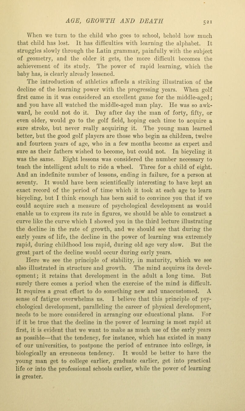 When we turn to the child who goes to school, behold how much that child has lost. It has difficulties with learning the alphabet. It struggles slowly through the Latin grammar, painfully with the subject of geometry, and the older it gets, the more difficult becomes the achievement of its study. The power of rapid learning, which the baby has, is clearly already lessened. The introduction of athletics affords a striking illustration of the decline of the learning power with the progressing years. When golf first came in it was considered an excellent game for the middle-aged; and you have all watched the middle-aged man play. He was so awk- ward, he could not do it. Day after day the man of forty, fifty, or even older, would go to the golf field, hoping each time to acquire a sure stroke, but never really acquiring it. The young man learned better, but the good golf players are those who begin as children, twelve and fourteen years of age, who in a few months become as expert and sure as their fathers wished to become, but could not. In bicycling it was the same. Eight lessons was considered the number necessary to teach the intelligent adult to ride a wheel. Three for a child of eight. And an indefinite number of lessons, ending in failure, for a person at seventy. It would have been scientifically interesting to have kept an exact record of the period of time which it took at each age to learn bicycling, but I think enough has been said to convince you that if we could acquire such a measure of psychological development as would enable us to express its rate in figures, we should be able to construct a curve like the curve which I showed you in the third lecture illustrating the decline in the rate of growth, and we should see that during the early years of life, the decline in the power of learning was extremely rapid, during childhood less rapid, during old age very slow. But the great part of the decline would occur during early years. Here we see the principle of stability, in maturity, which we see also illustrated in structure and growth. The mind acquires its devel- opment; it retains that development in the adult a long time. But surely there comes a period when the exercise of the mind is difficult. It requires a great effort to do something new and unaccustomed. A sense of fatigue overwhelms us. I believe that this principle of ps)'- chological development, paralleling the career of physical development, needs to be more considered in arranging our educational plans. For if it be true that the decline in the power of learning is most rapid at first, it is evident that we want to make as much use of the early years as possible—that the tendency, for instance, which has existed in many of our universities, to postpone the period of entrance into college, is biologically an erroneous tendency. It would be better to have the young man get to college earlier, graduate earlier, get into practical life or into the professional schools earlier, while the power of learning is greater.