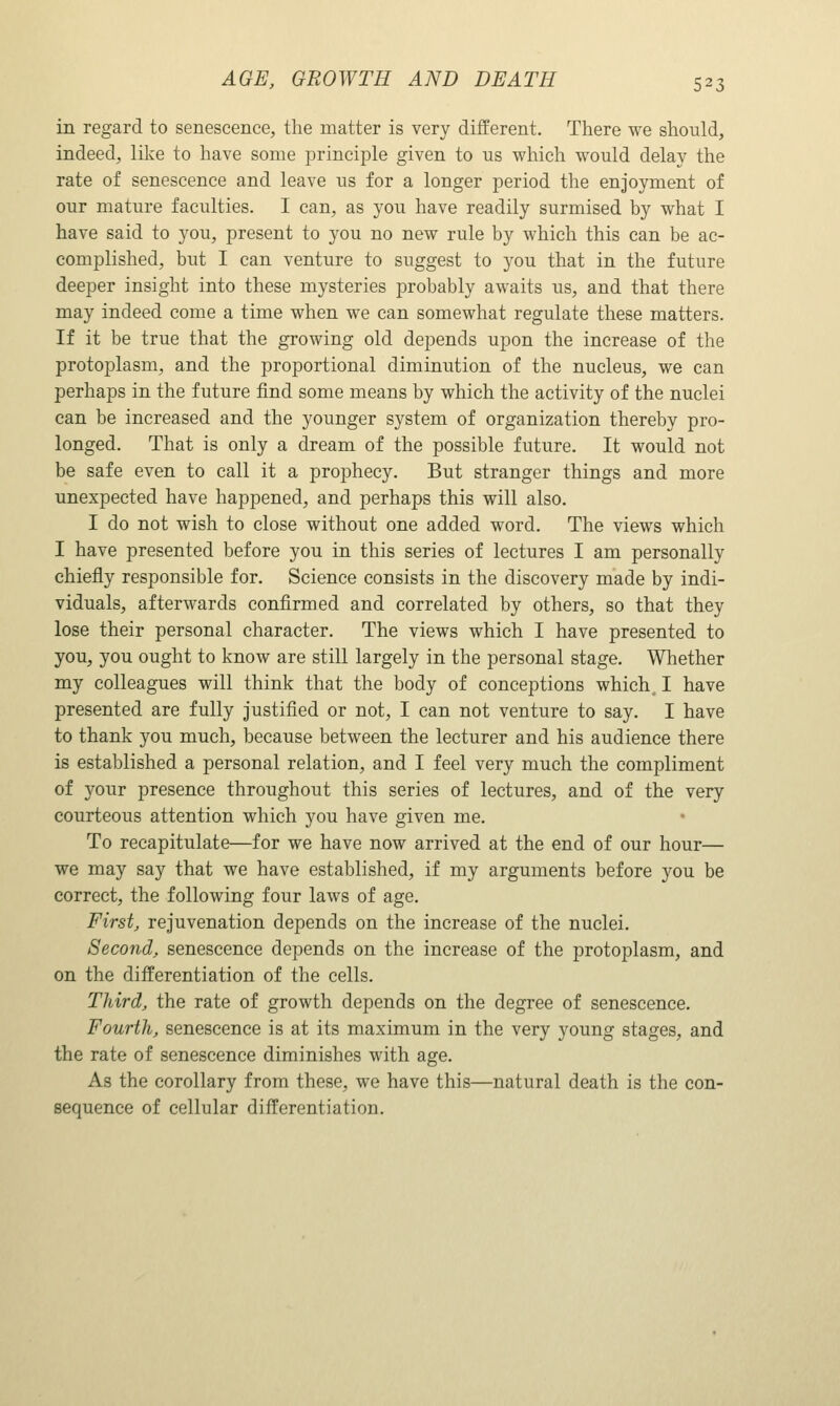 in regard to senescence, the matter is very different. There we should, indeed, like to have some principle given to us which would delay the rate of senescence and leave us for a longer period the enjoyment of our mature faculties. I can, as you have readily surmised by what I have said to you, present to you no new rule by which this can be ac- complished, but I can venture to suggest to you that in the future deeper insight into these mysteries probably awaits us, and that there may indeed come a time when we can somewhat regulate these matters. If it be true that the growing old depends upon the increase of the protoplasm, and the proportional diminution of the nucleus, we can perhaps in the future find some means by which the activity of the nuclei can be increased and the younger system of organization thereby pro- longed. That is only a dream of the possible future. It would not be safe even to call it a prophecy. But stranger things and more unexpected have happened, and perhaps this will also. I do not wish to close without one added word. The views which I have presented before you in this series of lectures I am personally chiefly responsible for. Science consists in the discovery made by indi- viduals, afterwards confirmed and correlated by others, so that they lose their personal character. The views which I have presented to you, you ought to know are still largely in the personal stage. Whether my colleagues will think that the body of conceptions which I have presented are fully justified or not, I can not venture to say. I have to thank you much, because between the lecturer and his audience there is established a personal relation, and I feel very much the compliment of your presence throughout this series of lectures, and of the very courteous attention which you have given me. To recapitulate—for we have now arrived at the end of our hour— we may say that we have established, if my arguments before you be correct, the following four laws of age. First, rejuvenation depends on the increase of the nuclei. Second, senescence depends on the increase of the protoplasm, and on the differentiation of the cells. Third, the rate of growth depends on the degree of senescence. Fourth, senescence is at its maximum in the very young stages, and the rate of senescence diminishes with age. As the corollary from these, we have this—natural death is the con- sequence of cellular differentiation.