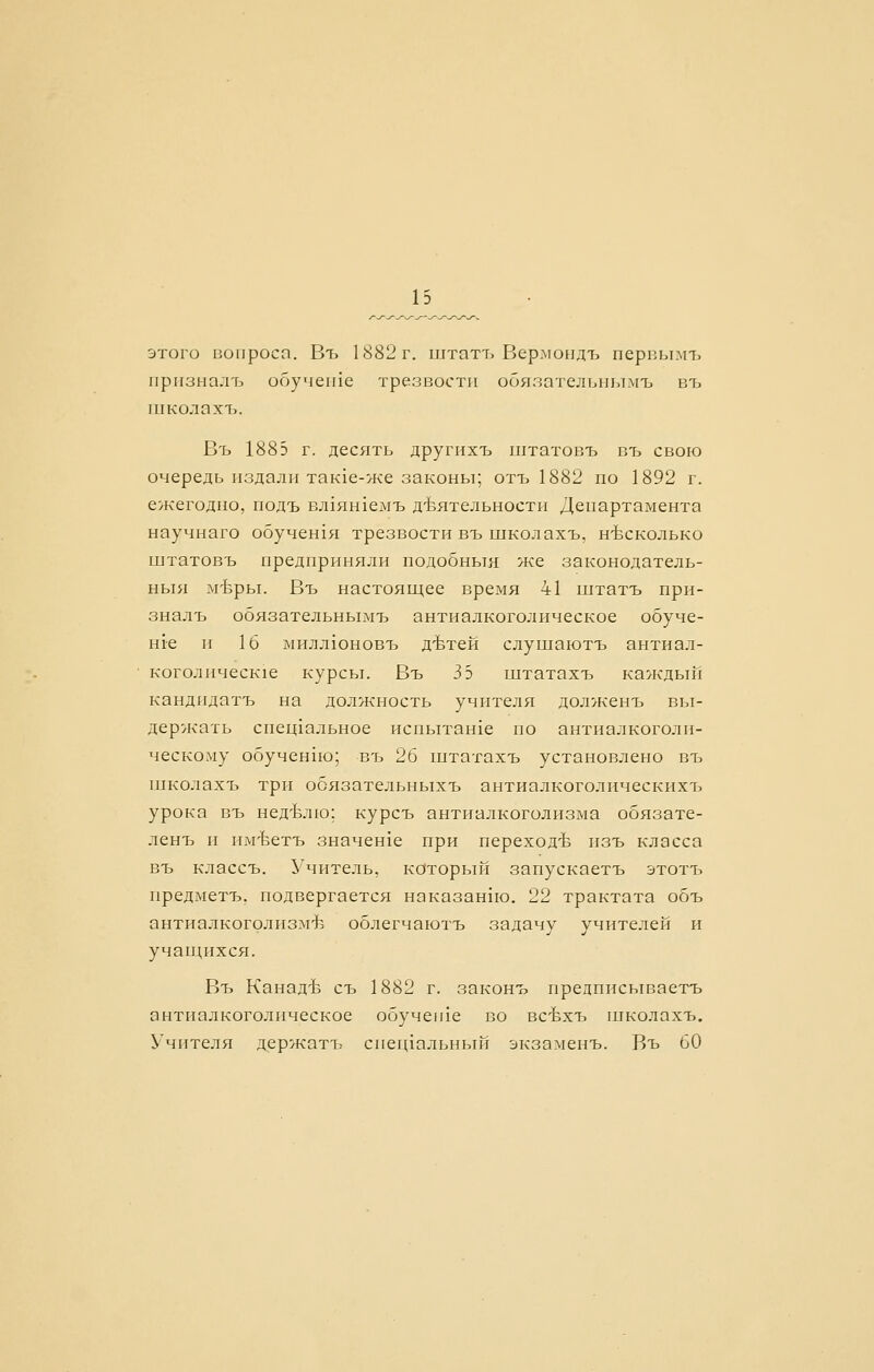 этого вопроса. Въ 1882 г. штатъ ВермоЕ1дъ первымъ прпзыалъ ооучеихе трезвости обязательнымъ въ пгколахъ. Въ 1885 г. десять другпхъ штатовъ въ свою очередь издали так1е-же законы; отъ 1882 по 1892 г. ежегодно, подъ вл1ян1емъ д-Ьятельности Департамента научнаго обучен1я трезвости въ школахъ, н-Ьсколько штатовъ предприняли подобныя же законодатель- ныя м-Ьры. Въ настоящее время 41 штатъ при- зналъ обязательнымъ антиалкоголическое обуче- ние и 16 милл10новъ дЪтей слушаютъ антиал- коголическ1е курсы. Въ 3 5 штатахъ каждый кандпдатъ на должность учителя долженъ вы- держать спец1альное испытанхе по антиалкоголи- ческому обучен1ю; въ 26 штатахъ установлено въ школахъ три обязательныхъ антиалкоголическихъ урока въ нед-Ьлю; курсъ антиалкоголизма обязате- ленъ и им'Ъетъ значенхе при переход-Ь изъ класса въ классъ. Учитель, который запускаетъ этотъ предметъ, подвергается наказан1ю. 22 трактата объ антиалкоголизмтЬ облегчаютъ задачу учителей и учащихся. Въ Канад-Ь съ 1882 г. законъ предписьшаетъ антиалкоголическое обуче1пе во всЬхтз школахъ. Учителя держатъ спегцальный экзаменъ. Въ 60