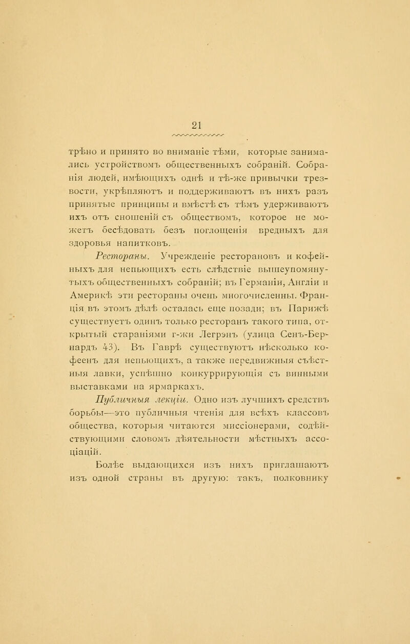 тр-Ьно и принято во вннманхе т-Ьми, которые занима- лись устройствомъ общественныхъ собраний. Собра- ьия люден, им-Ьющихъ одн-Ь и тЪ-же привычки трез- вости, укрЪпляютъ и поддерживаютъ въ нихъ разъ прин5ггые принципы и вм-Ьст-Ь съ тЪмъ удерживаютъ ихъ отъ сношен1Й съ обществомъ, которое не мо- жетъ бесЬдовать безъ поглощенхя вредныхъ для здоровья напитковъ. Рестораны. Учрежденхе ресторановъ и кофей- ныхъ для непьющихъ есть сл^дств1е вышеупомяну- тыхъ общественныхъ собран1й; въ Германхи, Англ1И и Америк'Ь эти рестораны очень многочисленны. Фран- Ц1Я въ этомъ д-Ьл-Ь осталась еще позади; въ Париж-Ь существуетъ одинъ только ресторанъ такого типа, от- крытый старан1ями г-лси Легрэнъ (улица Сенъ-Бер^- нардъ 43). Въ Гавр-Ь существуютъ н-Ьсколько ко- феенъ для непьющихъ, а также передвижныя съЪст- НЫ51 лавки, усп-Ьшно конкуррирующ!я съ винными выставками на ярмаркахъ. Публичный лекцги. Одно изъ лучшихъ средствъ борьбы-—это публичный чтен151 для всЬхъ классовъ общества, которыя читаются мисс1онерами, сод'Ьй- ствующихми словомъ д-Ьятельности мЪстныхъ ассо- ц1ац1Й. Бол'Ье выдающихся изъ нихъ приглашаютъ изъ одной страны въ другую: такъ, полковнику