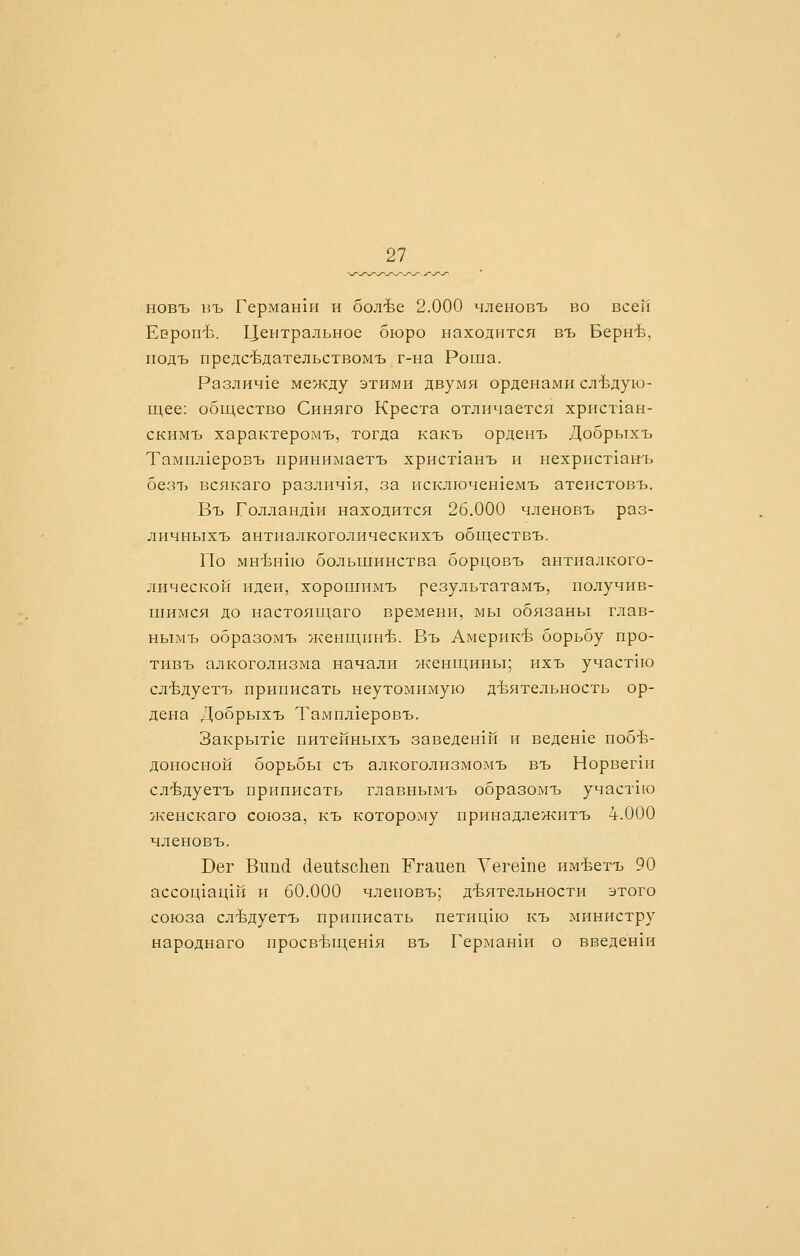 новъ нъ Герман1п и бол-Ье 2.000 членовъ во всей ЕеропЪ. Центральное бюро находится въ Берн-Ь, иодъ предсЬдательствомъ г-на Роша. Различ1е между этими двумя орденами слЪдую- ндее: общество Синяго Креста отличается христхан- скимъ характеромъ, тогда какъ орденъ Добрыхъ Тампл1еровъ принимаетъ христ1анъ и нехрпст1ан'ь безъ всякаго различ1я, за псключенхемъ атеистовъ. Въ Голланд1и находится 26.000 членовъ раз- личныхъ антиалкоголическихъ обществъ. По мнЪнхю большинства борцовъ антиалкого- лической идеи, хорошимъ результатамъ, получив- шимся до настоящаго времени, мы обязаны глав- нымъ образомъ женщинЪ. Въ Америк-Ь борьбу про- тивъ алкоголизма начали женш^нны; ихъ участгю сл-Ьдуетъ приписать неутомимую д-Ьятельность ор- дена Добрыхъ Тампл1еровъ. Закрыт1е питейныхъ заведен1Й и веденхе побе- доносной борьбы съ алкоголизмомъ въ Норвег1и слЪдуетъ приписать главнымъ образомъ участ1ю женскаго союза, къ которому принадлежитъ 4.000 членовъ. Бег Вппй с1еи1;8с11еп Ггаиеп Уегеше им-Ьетъ 90 ассоц1ац1й и 60.000 членовъ; деятельности этого союза слЪдуетъ приписать петицию къ министру народнаго просвЪиденхя въ Герман1и о введен1и