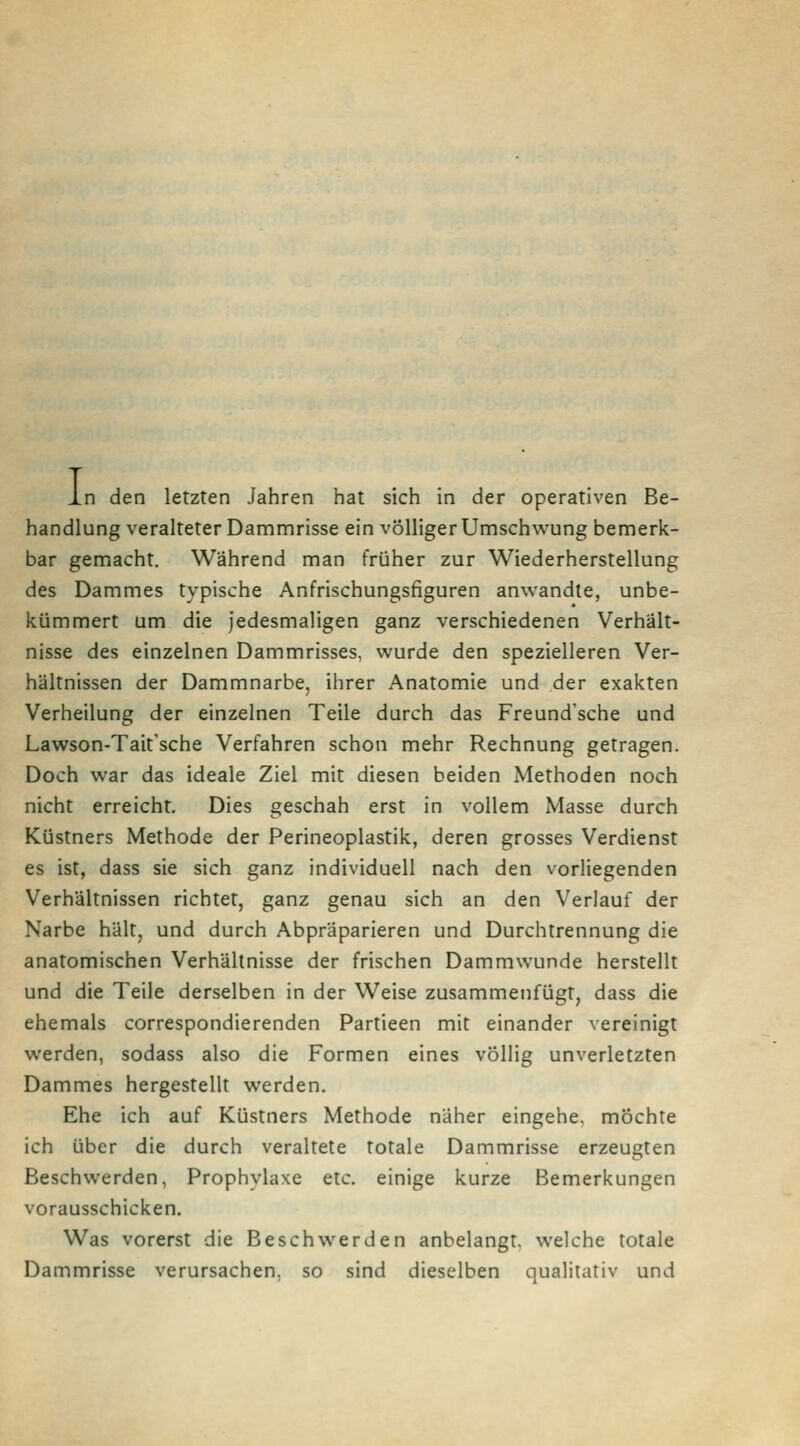 L .n den letzten Jahren hat sich in der operativen Be- handlung veralteter Dammrisse ein völliger Umschwung bemerk- bar gemacht. Während man früher zur Wiederherstellung des Dammes typische Anfrischungsfiguren anwandle, unbe- kümmert um die jedesmaligen ganz verschiedenen Verhält- nisse des einzelnen Dammrisses, wurde den spezielleren Ver- hältnissen der Dammnarbe, ihrer Anatomie und der exakten Verheilung der einzelnen Teile durch das Freund'sche und Lawson-Taitsche Verfahren schon mehr Rechnung getragen. Doch war das ideale Ziel mit diesen beiden Methoden noch nicht erreicht. Dies geschah erst in vollem Masse durch Küstners Methode der Perineoplastik, deren grosses Verdienst es ist, dass sie sich ganz individuell nach den vorliegenden Verhältnissen richtet, ganz genau sich an den Verlauf der Narbe hält, und durch Abpräparieren und Durchtrennung die anatomischen Verhältnisse der frischen Dammwunde herstellt und die Teile derselben in der Weise zusammenfügt, dass die ehemals correspondierenden Partieen mit einander vereinigt werden, sodass also die Formen eines völlig unverletzten Dammes hergestellt werden. Ehe ich auf Küslners Methode näher eingehe, mochte ich über die durch veraltete totale Dammrisse erzeugten Beschwerden, Prophylaxe etc. einige kurze Bemerkungen vorausschicken. Was vorerst die Beschwerden anbelangt, welche totale Dammrisse verursachen, so sind dieselben qualitativ und