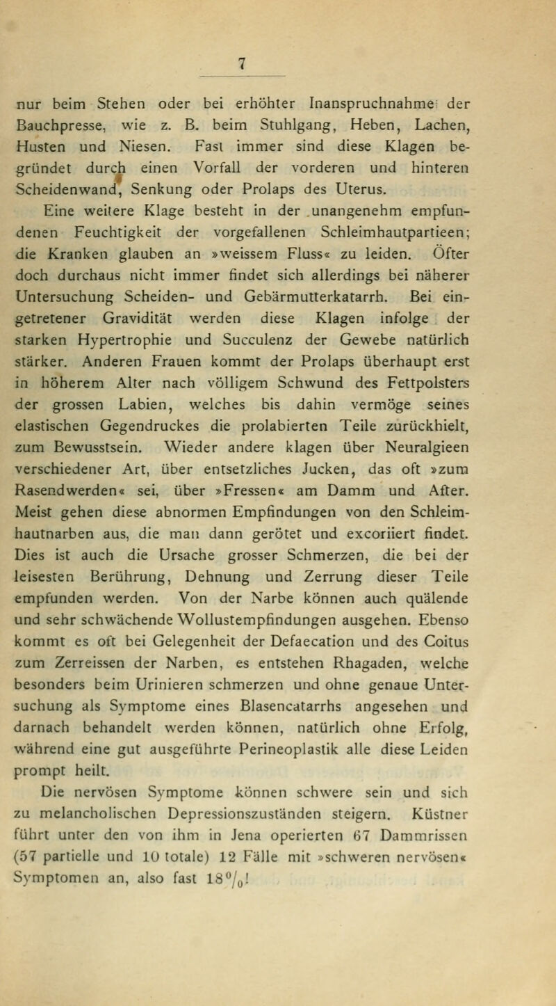 nur beim Stehen oder bei erhöhter Inanspruchnahme der Bauchpresse, wie z. B. beim Stuhlgang, Heben, Lachen, Husten und Niesen, Fasi immer sind diese Klagen be- gründet durch einen Vorfall der vorderen und hinteren Scheidenwand, Senkung oder Prolaps des Uterus. Eine weitere Klage besteht in der unangenehm empfun- denen Feuchtigkeit der vorgefallenen Schleimhautpartieen; die Kranken glauben an »weissem Fluss« zu leiden. Öfter doch durchaus nicht immer findet sich allerdings bei näherer Untersuchung Scheiden- und Gebärmutterkatarrh, Bei ein- getretener Gravidität werden diese Klagen infolge der starken Hypertrophie und Succulenz der Gewebe natürlich stärker. Anderen Frauen kommt der Prolaps überhaupt erst in höherem Alter nach völligem Schwund des Fettpolsters der grossen Labien, welches bis dahin vermöge seines elastischen Gegendruckes die prolabierten Teile zurückhielt, zum Bewusstsein. Wieder andere klagen über Neuralgieen verschiedener Art, über entsetzliches Jucken, das oft »zuna Rasendwerden« sei, über »Fressen« am Damm und After. Meist gehen diese abnormen Empfindungen von den Schleim- hautnarben aus, die man dann gerötet und excoriiert findet. Dies ist auch die Ursache grosser Schmerzen, die bei der leisesten Berührung, Dehnung und Zerrung dieser Teile empfunden werden. Von der Narbe können auch quälende und sehr schwächende Wollustempfindungen ausgehen. Ebenso kommt es oft bei Gelegenheit der Defaecation und des Coitus zum Zerreissen der Narben, es entstehen Rhagaden, welche besonders beim Urinieren schmerzen und ohne genaue Unter- suchung als Symptome eines Blasencatarrhs angesehen und darnach behandelt werden können, natürlich ohne Erfolg, während eine gut ausgeführte Perineoplastik alle diese Leiden prompt heilt. Die nervösen Symptome können schwere sein und sich zu melancholischen Depressionszusländen steigern. Küstner führt unter den von ihm in Jena operierten 67 Dammrissen (57 partielle und 10 totale) 12 Fälle mit »schweren nervösen« Symptomen an, also fast 18%!