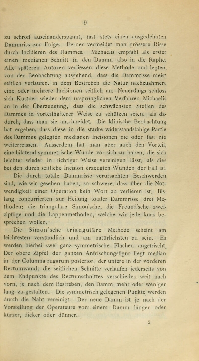 zu schroff auseinanderspannt, fast stets einen ausgedehnten Dammriss zur Folge. Ferner vermeidet man grössere Risse durch Incidieren des Dammes. Michaelis empfahl als erster einen medianen Schnitt in den Damm, also in die Raphe. Alle späteren Autoren verliessen diese Methode und legten, von der Beobachtung ausgehend, dass die Dammrisse meist seitlich verlaufen, in dem Bestreben die Natur nachzuahmen, eine oder mehrere Incisionen seitlich an. Neuerdings schloss sich Küstner. wieder dem ursprünglichen Verfahren Michaelis an in der Überzeugung, dass die schwächsten Stellen des Dammes in vorteilhafterer Weise zu schützen seien, als da- durch, dass man sie anschneidet. Die klinische Beobachtung hat ergeben, dass diese in die starke w'iderstandsfähige Partie des Dammes gelegten medianen Incisionen nie oder fast nie weiterreissen. Ausserdem hat man aber auch den Vorteil, eine bilateral symmetrische Wunde vor sich zu haben, die sich leichter wieder in richtiger Weise vereinigen lässt, als dies bei den durch seitliche Incision erzeugten Wunden der Fall ist. Die durch totale Dammrisse verursachten Beschwerden sind, wie wir gesehen haben, so schwere, dass über die Not- wendigkeit einer Operation kein Wort zu verlieren ist. Bis- lang concurrierten zur Heilung totaler Dammrisse drei Mer ihoden: die trianguläre Simon'sche, die Freund'sche zwei- zipflige und die Lappenmethoden, welche wir jede kurz be- sprechen wollen. Die Simon'sche trianguläre Methode scheint am leichtesten versländlich und am natürlichsten zu sein. Es werden hierbei zwei ganz symmetrische Flächen angefrischt_ Der obere Zipfel der ganzen Anfrischungsfigur liegt median in der Columna rugarum posterior, der untere in der vorderen Rectumwand: die seitlichen Schnitte verlaufen jederseits von dem Endpunkte des Rectumschnittes verschieden weit nach vorn, je nach dem Bestreben, den Damm mehr oder weniger lang zu gestalten. Die symmetrisch gelegenen Punkte werden durch die Naht vereinigt. Der neue Damm ist je nach der Vorstellung der Operateure von einem Damm länger oder kürzer, dicker oder dünner. 2