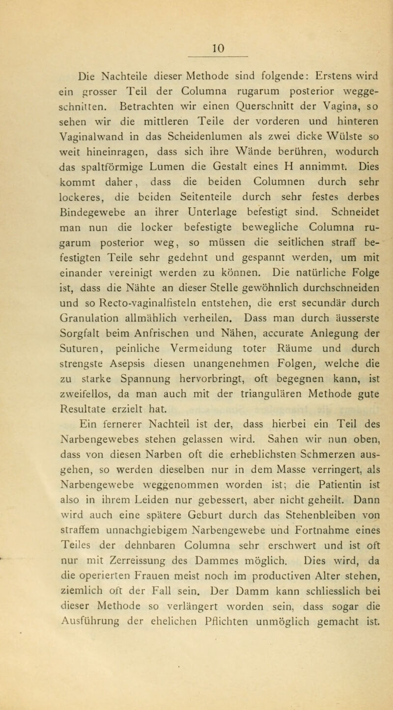 Die Nachteile dieser Methode sind folgende: Erstens wird ein grosser Teil der Columna rugarum posterior wegge- schnitten. Betrachten wir einen Querschnitt der Vagina, so sehen wir die mittleren Teile der vorderen und hinteren Vaginalwand in das Scheidenlumen als zwei dicke Wülste so weit hineinragen, dass sich ihre Wände berühren, wodurch das spaltförmige Lumen die Gestalt eines H annimmt. Dies kommt daher, dass die beiden Columnen durch sehr lockeres, die beiden Seitenteile durch sehr festes derbes Bindegewebe an ihrer Unterlage befestigt sind. Schneidet man nun die locker befestigte bewegliche Columna ru- garum posterior weg, so müssen die seitlichen straff be- festigten Teile sehr gedehnt und gespannt werden, um mit einander vereinigt werden zu können. Die natürliche Folge ist, dass die Nahte an dieser Stelle gewöhnlich durchschneiden und so Recto-vaginalfisteln entstehen, die erst secundär durch Granulation allmählich verheilen. Dass man durch äussersle Sorgfalt beim Anfrischen und Nähen, accurate Anlegung der Suturen, peinliche Vermeidung toter Räume und durch strengste Asepsis diesen unangenehmen Folgen^ welche die zu starke Spannung hervorbringt, oft begegnen kann, ist zweifellos, da man auch mit der triangulären Methode gute Resultate erzielt hat. Ein fernerer Nachteil ist der, dass hierbei ein Teil des Narbengewebes stehen gelassen wird. Sahen wir nun oben, dass von diesen Narben oft die erheblichsten Schmerzen aus- gehen, so werden dieselben nur in dem Masse verringert, als Narbengewebe weggenommen worden ist; die Patientin ist also in ihrem Leiden nur gebessert, aber nicht geheilt. Dann wird auch eine spätere Geburt durch das Stehenbleiben von straffem unnachgiebigem Narbengewebe und Fortnahme eines Teiles der dehnbaren Columna sehr erschwert und ist oft nur mit Zerreissung des Dammes möglich. Dies wird, da die operierten Frauen meist noch im productiven Alter stehen, ziemlich oft der Fall sein. Der Damm kann schliesslich bei dieser Methode so verlängert worden sein, dass sogar die Ausführung der ehelichen Pflichten unmöglich gemacht ist.