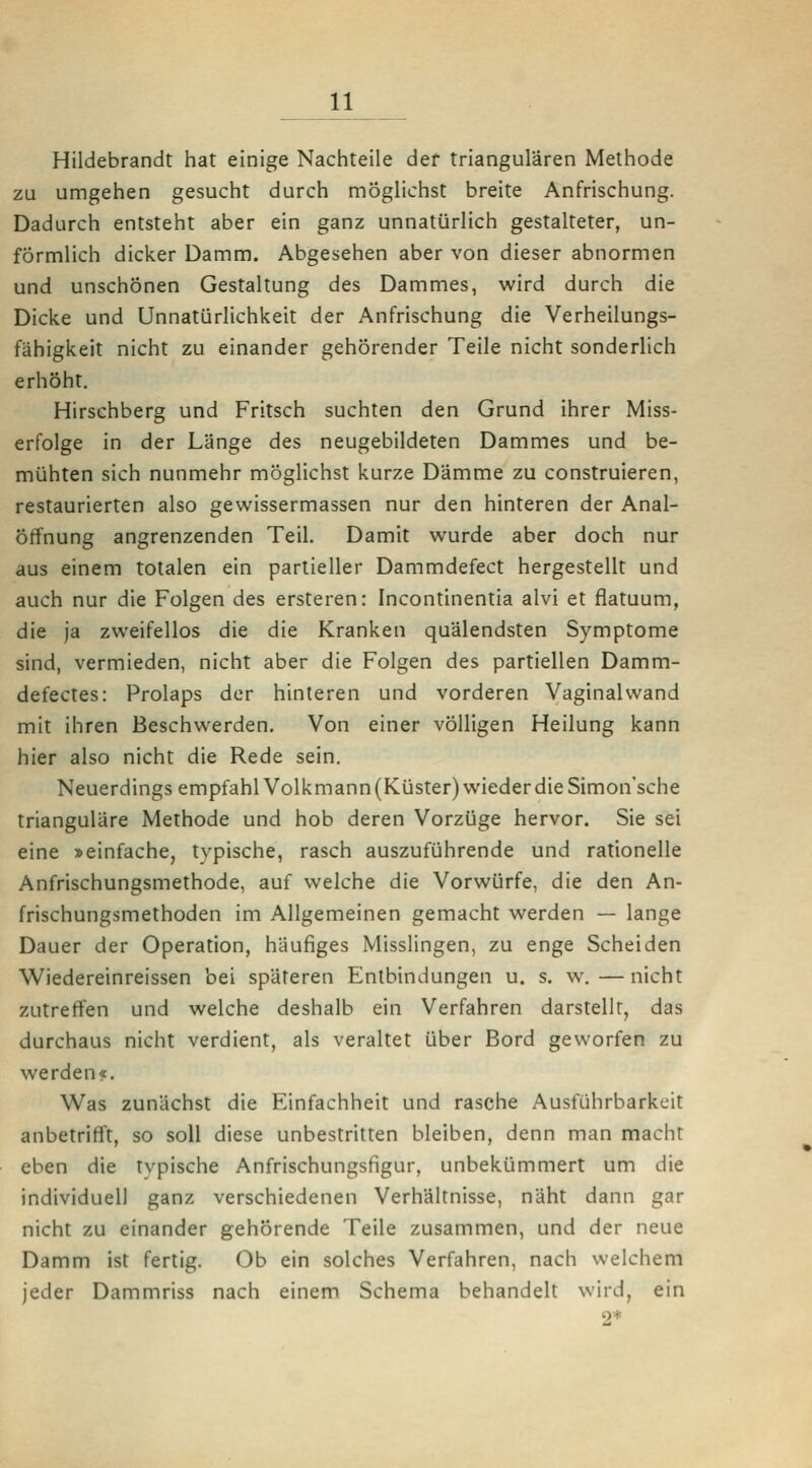 Hildebrandt hat einige Nachteile der triangulären Methode zu umgehen gesucht durch möglichst breite Anfrischung. Dadurch entsteht aber ein ganz unnatürlich gestalteter, un- förmlich dicker Damm. Abgesehen aber von dieser abnormen und unschönen Gestaltung des Dammes, wird durch die Dicke und Unnatürlichkeit der Anfrischung die Verheilungs- fähigkeit nicht zu einander gehörender Teile nicht sonderlich erhöht. Hirschberg und Fritsch suchten den Grund ihrer Miss- erfolge in der Länge des neugebildeten Dammes und be- mühten sich nunmehr möglichst kurze Dämme zu construieren, restaurierten also gewissermassen nur den hinteren der Anal- öffnung angrenzenden Teil. Damit wurde aber doch nur aus einem totalen ein partieller Dammdefect hergestellt und auch nur die Folgen des ersteren: Incontinentia alvi et flatuum, die ja zweifellos die die Kranken quälendsten Symptome sind, vermieden, nicht aber die Folgen des partiellen Damm- defectes: Prolaps der hinteren und vorderen Vaginal wand mit ihren Beschwerden. Von einer völligen Heilung kann hier also nicht die Rede sein. Neuerdings empfahl Volkmann (Küster) wieder die Simon'sche trianguläre Methode und hob deren Vorzüge hervor. Sie sei eine »einfache, typische, rasch auszuführende und rationelle Anfrischungsmelhode, auf welche die Vorwürfe, die den An- frischungsmethoden im Allgemeinen gemacht werden — lange Dauer der Operation, häufiges Misslingen, zu enge Scheiden Wiedereinreissen bei späteren Entbindungen u. s. w.—nicht zutreffen und welche deshalb ein Verfahren darstellt, das durchaus nicht verdient, als veraltet über Bord geworfen zu werden«. Was zunächst die Einfachheit und rasche Ausführbarkeit anbetrifft, so soll diese unbestritten bleiben, denn man macht eben die typische Anfrischungsfigur, unbekümmert um die individuell ganz verschiedenen Verhältnisse, näht dann gar nicht zu einander gehörende Teile zusammen, und der neue Damm ist fertig. Ob ein solches Verfahren, nach welchem jeder Dammriss nach einem Schema behandelt wird, ein