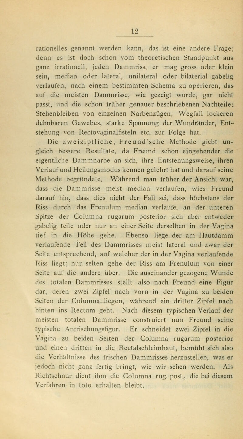 rationelles genannt werden kann, das ist eine andere Frage; denn es ist doch schon vom theoretischen Standpunkt aus ganz irrationell, jeden Dammriss, er mag gross oder klein sein, median oder lateral, unilateral oder bilaterial gabelig verlaufen, nach einem bestimmten Schema zu operieren, das auf die meisten Dammrisse, wie gezeigt wurde, gar nicht passt, und die schon früher genauer beschriebenen Nachteile: Stehenbleiben von einzelnen Narbenzügen, Wegfall lockeren dehnbaren Gewebes, starke Spannung der Wundränder, Ent- stehung von Rectovaginalfisteln etc. zur Folge hat. Die zweizipfliche, Freund'sche Methode giebt un- gleich bessere Resultate, da Freund schon eingehender die eigentliche Dammnarbe an sich, ihre Entstehungsweise, ihren Verlauf und Heilungsmodus kennen gelehrt hat und darauf seine Methode begründete. Während man früher der Ansicht war, dass die Dammrisse meist median verlaufen, wies Freund darauf hin, dass dies nicht der Fall sei, dass höchstens der Riss durch das Frenulum median verlaufe, an der unteren Spitze der Columna rugarum posterior sich aber entweder gabelig teile oder nur an einer Seite derselben in der Vagina tief in die Höhe gehe. Ebenso liege der am Hautdamm verlaufende Teil des Dammrisses meist lateral und zwar der Seite entsprechend, auf welcher der in der Vagina verlaufende Riss liegt: nur selten gehe der Riss am Frenulum von einer Seite auf die andere über. Die auseinander gezogene Wunde des totalen Dammrisses stellt also nach Freund eine Figur dar, deren zwei Zipfel nach vorn in der Vagina zu beider» Seiten der Columna liegen, während ein dritter Zipfel nach hinten ins Rectum geht. Nach diesem typischen Verlauf der meisten totalen Dammrisse construiert nun Freund seine typische Anfrischungshgur. Er schneidet zwei Zipfel in die Vagina zu beiden Seiten der Columna rugarum posterior und einen dritten in die Rectalschleimhaut, bemüht sich also die Verhältnisse des frischen Dammrisses herzustellen, was er jedoch nicht ganz fertig bringt, wie wir sehen werden. Als Richtschnur dient ihm die Columna rüg. post., die bei diesem. Verfahren in toto erhalten bleibt.