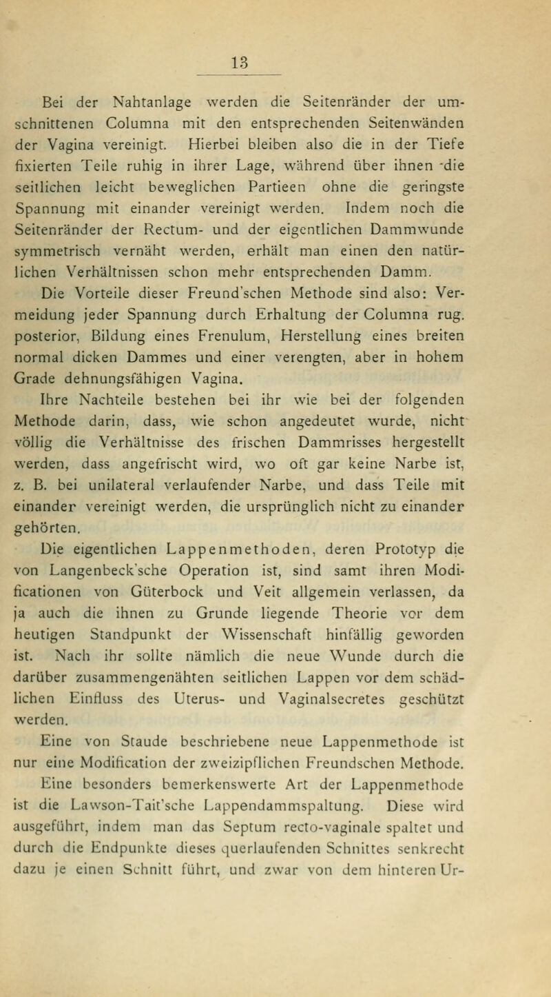 Bei der Nahtanlage werden die Seitenränder der um- schnittenen Columna mit den entsprechenden Seitenwänden der Vagina vereinigt. Hierbei bleiben also die in der Tiefe fixierten Teile ruhig in ihrer Lage, während über ihnen die seitlichen leicht beweglichen Partieen ohne die geringste Spannung mit einander vereinigt werden. Indem noch die Seitenränder der Rectum- und der eigentlichen Dammwunde symmetrisch vernäht werden, erhält man einen den natür- lichen Verhältnissen schon mehr entsprechenden Damm. Die Vorteile dieser Freund'schen Methode sind also: Ver- meidung jeder Spannung durch Erhaltung der Columna rüg. posterior, Bildung eines Frenulum, Herstellung eines breiten normal dicken Dammes und einer verengten, aber in hohem Grade dehnungsfähigen Vagina. Ihre Nachteile bestehen bei ihr wie bei der folgenden Methode darin, dass, wie schon angedeutet wurde, nicht völlig die Verhältnisse des frischen Dammrisses hergestellt werden, dass angefrischt wird, wo oft gar keine Narbe ist, z. B. bei unilateral verlaufender Narbe, und dass Teile mit einander vereinigt werden, die ursprünglich nicht zu einander gehörten. Die eigentlichen Lappenmethoden, deren Prototyp die von Langenbeck'sche Operation ist, sind samt ihren Modi- ficationen von Güterbock und Veit allgemein verlassen, da ja auch die ihnen zu Grunde liegende Theorie vor dem heutigen Standpunkt der Wissenschaft hinfällig geworden ist. Nach ihr sollte nämlich die neue Wunde durch die darüber zusammengenähten seitlichen Lappen vor dem schäd- lichen Eintluss des Uterus- und Vaginalsecretes geschützt werden. Eine von Staude beschriebene neue Lappenmethode ist nur eine Modification der zweizipflichen Freundschen Methode. Eine besonders bemerkenswerte Art der Lappenmethode ist die Lawson-Tait'sche Lappendammspaltung. Diese wird ausgeführt, indem man das Septum recto-vaginale spaltet und durch die Endpunkte dieses querlaufenden Schnittes senkrecht dazu je einen Schnitt führt, und zwar von dem hinteren Ur-