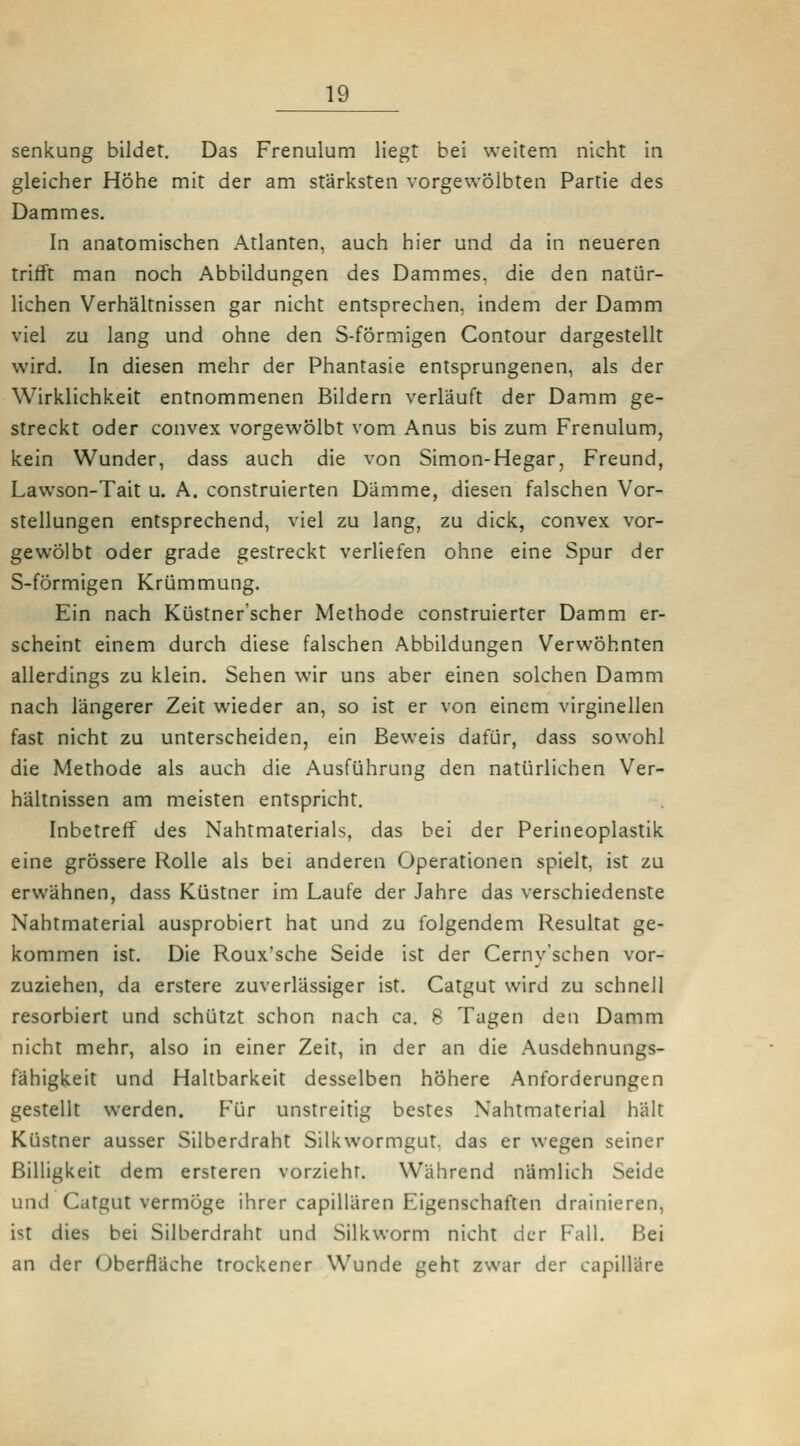 Senkung bildet. Das Frenulum liegt bei weitem nicht in gleicher Höhe mit der am stärksten vorgewölbten Partie des Dammes. In anatomischen Atlanten, auch hier und da in neueren trifft man noch Abbildungen des Dammes, die den natür- lichen Verhältnissen gar nicht entsprechen, indem der Damm viel zu lang und ohne den S-förmigen Contour dargestellt wird. In diesen mehr der Phantasie entsprungenen, als der Wirklichkeit entnommenen Bildern verläuft der Damm ge- streckt oder convex vorgewölbt vom Anus bis zum Frenulum, kein Wunder, dass auch die von Simon-Hegar, Freund, Lawson-Tait u. A. construierten Dämme, diesen falschen Vor- stellungen entsprechend, viel zu lang, zu dick, convex vor- gewölbt oder grade gestreckt verliefen ohne eine Spur der S-förmigen Krümmung. Ein nach Küstner'scher Methode construierter Damm er- scheint einem durch diese falschen Abbildungen Verwöhnten allerdings zu klein. Sehen wir uns aber einen solchen Damm nach längerer Zeit wieder an, so ist er von einem virginellen fast nicht zu unterscheiden, ein Beweis dafür, dass sowohl die Methode als auch die Ausführung den natürlichen Ver- hältnissen am meisten entspricht. Inbetreff des Nahtmaterials, das bei der Perineoplastik eine grössere Rolle als bei anderen Operationen spielt, ist zu erwähnen, dass Küstner im Laufe der Jahre das verschiedenste Nahtmaterial ausprobiert hat und zu folgendem Resultat ge- kommen ist. Die Roux'sche Seide ist der Cerny'schen vor- zuziehen, da erstere zuverlässiger ist. Catgut wird zu schnell resorbiert und schützt schon nach ca. 8 Tagen den Damm nicht mehr, also in einer Zeit, in der an die Ausdehnungs- fähigkeit und Haltbarkeit desselben höhere Anforderungen gestellt werden. Für unstreitig bestes Nahtmaterial hält Küstner ausser Silberdraht Silkwormgut, das er wegen seiner Billigkeit dem ersteren vorzieht. Während nämlich Seide und Catgut vermöge ihrer capillären Eigenschaften drainieren, ist dies bei Silberdraht und Silkworm nicht der Fall. Bei an der Oberfläche trockener Wunde geht zwar der capiiläre