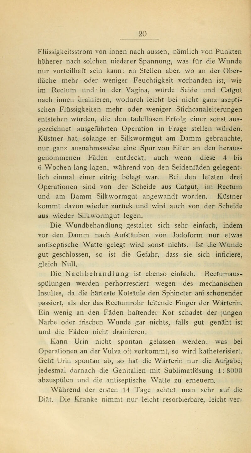 Flüssigkeitsstrom von innen nach aussen, nämlich von Punkten höherer nach solchen niederer Spannung, was für die Wunde nur vorteilhaft sein kann; an Stellen aber, wo an der Ober- flache mehr oder weniger Feuchtigkeit vorhanden ist, wie im Rectum und in der Vagina, würde Seide und Catgut nach innen trainieren, wodurch leicht bei nicht ganz asepti- schen Flüssigkeiten mehr oder weniger Stichcanaleiterungen entstehen würden, die den tadellosen Erfolg einer sonst aus- gezeichnet ausgeführten Operation in Frage stellen würden. Küstner hat, solange er Silkwormgut am Damm gebrauchte, nur ganz ausnahmsweise eine Spur von Eiter an den heraus- genommenen Fäden entdeckt, auch wenn diese 4 bis 6 Wochen lang lagen, während von den Seidenfäden gelegent- lich einmal einer eitrig belegt war. Bei den letzten drei Operationen sind von der Scheide aus Catgut, im Rectum und am Damm Silkwormgut angewandt worden. Küstner kommt davon wieder zurück und wird auch von der Scheide aus wieder Silkwormgut legen. Die Wundbehandlung gestaltet sich sehr einfach, indem vor den Damm nach Aufstäuben von Jodoform nur etwas antiseptische Watte gelegt wird sonst nichts. Ist die Wunde gut geschlossen, so ist die Gefahr, dass sie sich inficiere, gleich Null. Die Nachbehandlung ist ebenso einfach. Rectumaus- spülungen werden perhorresciert wegen des mechanischen Insultes, da die härteste Kotsäule den Sphincter ani schonender passiert, als der das Rectumrohr leitende Finger der Wärterin. Ein wenig an den Fäden haftender Kot schadet der jungen Narbe oder frischen Wunde gar nichts^ falls gut genäht ist und die Fäden nicht drainieren. Kann Urin nicht spontan gelassen werden, was bei Operationen an der Vulva oft vorkommt, so wird katheterisiert. Geht Urin spontan ab, so hat die Wärterin nur die Aufgabe, jedesmal darnach die Genitalien mit Sublimatlösung 1: 3000 abzuspülen und die antiseptische Watte zu erneuern. Während der ersten 14 Tage achtet man sehr auf die Diät. Die Kranke nimmt nur leicht resorbierbare, leicht ver-