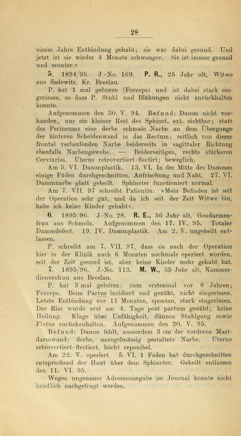 einem Jahre Entbindung gehabt; sie war dabei gesund. Und jetzt ist sie wieder 4 Monate schwanger. Sie ist immer gesund und munter.« 5. 1894/95. J-No. 169. P. R., 25 Jahr alt, Witwe aiis Sadewitz, Kr. Breslau. P. hat 1 mal geboren (Forceps) und ist dabei stark ein- gerissen, so dass P. Sttibl und Blähungen nicht zurückhalten konnte. Aufgenommen den 30. V. 94. Befund: Damm nicht vor- handen, nur ein kleiner Rest des Sphinct. ext. sichtbar; statt des Perineums eine derbe schmale Narbe an dem Übergänge der hinteren Scheidenwand in das Rectum; seitlich von dieser frontal vei'laufenden Narbe beiderseits in sagittaler Richtung ebenfalls Narbengewebe. — Beiderseitigen, rechts stärkeren Cervixriss. Uterus retrovertiert-tiectirt; beweglich. Am 5. VI. Dammplastik. 13. VI. In der Mitte des Dammes einige Fäden durchgeschnitten, Anfrischung und Naht. 27. VI. Dammnarbe glatt geheilt. Sphincter functioniert normal. Am 7. Vn. 97 schreibt Patientin: »Mein Befinden ist seit der Operation sehr gut, und da ich seit der Zeit Witwe l)in, habe ich keine Kinder gehabt«. 6. 1895/96. J.-No. 28. R. E., 36 Jahr alt, Gendarmen- frau aus Schmolz. Aufgenommen den 17. IV. 95. Totaler Dammdefect. 19. IV. Dammplastik. Am 2. V. ungeheilt ent- lassen. P. schreibt am 7. VII. 97, dass sie nach der Operation hiev in der Klinik nach 6 Monaten nochmals operiert worden, seit der Zeit gesund ist, aber keine Kinder mehr gehabt hat. 7. 1895/96. J.-No. 113. M. W., 35 Jahr alt, Kammer- dienersfrau aus Breslau. P. hat 3 mal geboi'en; zum erstenmal vor 6 Jahren; Forceps. Beim Partus incidiert und genäht, nicht eingerissen. Letzte Entbindung vor 11 Monaten, spontan, stark eingerissen. Der Riss wurde erst am 4. Tage post partum genäht; keine Heilung. Klage über Unfähigkeit, dünnen Stuhlgang sowie Flatus zurückzuhalten. Aufgenommen den 20. V. 95. Befund: Damm fehlt, ausserdem 3 cm der vorderen Mast- darmwand; derbe, unregelmässig gestaltete Narbe. Uterus retrovertiert-flectiert, leicht reponibel. Am 22. V. operiert 5. VI. 1 Faden hat durchgeschnitten entsprechend der Haut über dem Sphincter. Geheilt entlassen den 11. VI. 95. Wegen ungenauer Adressenangabe im Journal konnte nicht brieflich nachgefragt werden.