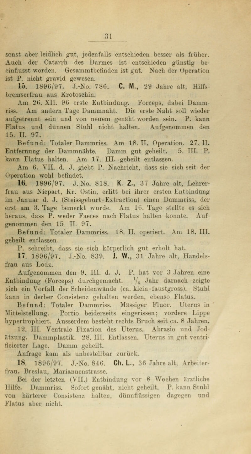 sonst aber leidlicli gut, jedenfalls entschieden besser als früher. Auch der Catarrh des Darmes ist entschieden günstig be- einflusst worden. Gesammtbefinden ist gut. Nach der Operation ist P. nicht gravid gewesen. 15. 1896/97. J.-Xo. 786. C. M., 29 Jahre alt, Hilfs- bremserfrau aus Krotoschin. Am 2r.. XII. 96 erste Entbindung. Foixeps, dabei Damm- riss. Am andern Tage Dammnaht. Die erste Naht soll wieder aufgetrennt sein und von neuem genäht worden sein. P. kann Flatus und dünnen Stuhl nicht halten. Aufgenommen den 15. II. 97. Befund: Totaler Dammriss. Am 18. II. Operation. 27. II. Entfernung der Dammnähte. Damm gut geheilt. 5. III. P. kann Flatus halten. Am 17. III. geheilt entlassen. Am 6. VII. d. .T. giebt P. Nachricht, dass sie sich seit der Operation wohl befindet. 16. 1896/97. J.-No. 818. K. Z., 37 Jahre alt, Lehrer- frau aus Niepart, Kr. Ostin, erlitt bei ihrer ersten Entbindung im Januar d. J. (Steissgeburt-Extraction) einen Dammriss, der erst am 3. Tage bemerkt wurde. Am 16. Tage stellte es sich heraus, dass P. weder Faeces nach Flatus halten konnte. Auf- genommen den 15. IL 97. Befund: Totaler Dammriss. 18. IL operiert. Am 18. III. geheilt entlassen. P. schreibt, dass sie sich kürperlich gut erholt hat. 17. 1896/97. J.-No. 839. J. W., 31 Jahre alt, Handels- frau aus Lodz. Aufgenommen den 9. III. d. J. P. hat vor 3 .lahren eine Entbindung (Forceps) durchgemacht. V4 -J^^^ darnach zeigte sich ein Vorfall der Scheidenwände (ca. klein-faustgi-oss). Stuhl kann in derber Consisten/. gehalten werden, ebenso Flatus. Befund: Totaler Dammriss. Massiger Fluor. Uterus in Mittelstellung. Portio beiderseits eingerissen; vordere Lippe hypertrophiert. Ausserdem besteht rechts Bruch seit ca. 8 Jahren. 12. III. Ventrale Fi.vation des Uterus. Abrasio und Jod- ätzung. Dammplastik. 28. III. Entlassen. Uterus in gut ventri- ficierter Lage. Damm geheilt. Anfrage kam als unbestellbar zurück. 18. 1896/97. J.-No. 846. Ch. L., 36 Jahre alt, Arbeiter- frau, Breslau, Mariannenstrasse. Bei der letzten (VII.) Entbindung vor 8 Wochen ärztliche Hilfe. Dammriss. Sofort genäht, nicht geheilt. P. kann Stuhl von härterer Consistenz halten, dünnflüssigen dagegen und Flatus aber nicht.