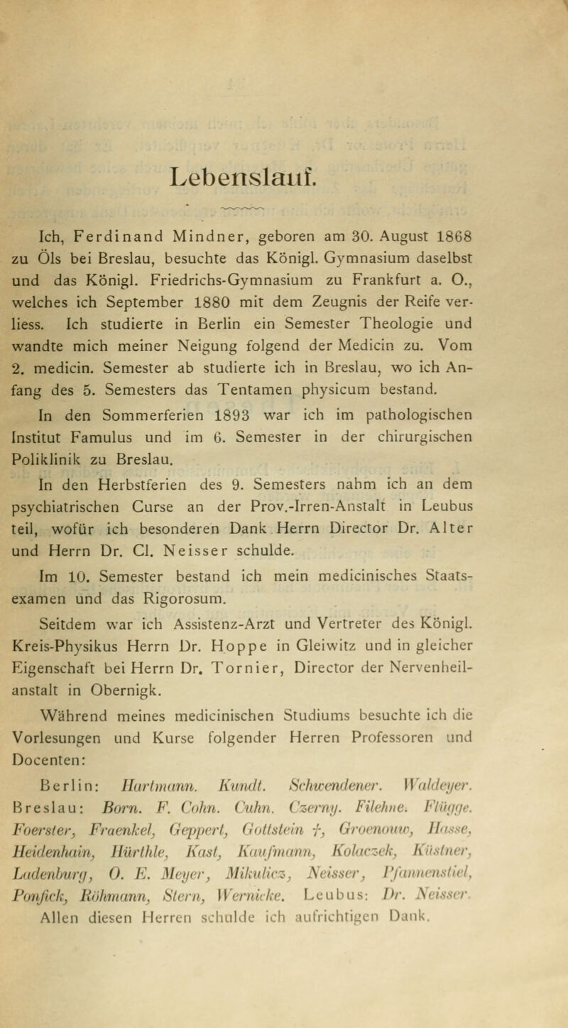 Lebenslauf. Ich, Ferdinand Mindner, geboren am 30. August 1868 zu Öls bei Breslau, besuchte das Königl. Gymnasium daselbst und das KÖnigl. Friedrichs-Gymnasium zu Frankfurt a. O., welches ich September 1880 mit dem Zeugnis der Reife ver- Hess. Ich studierte in Berlin ein Semester Theologie und wandte mich meiner Neigung folgend der Medicin zu. Vom 2. medicin. Semester ab studierte ich in Breslau, wo ich An- fang des 5. Semesters das Tentamen physicum bestand. In den Sommerferien 1893 war ich im pathologischen Institut Famulus und im G. Semester in der chirurgischen Poliklinik zu Breslau. In den Herbstferien des 9. Semesters nahm ich an dem psychiatrischen Curse an der Prov.-Irren-Anstalt in Leubus teil, wofür ich besonderen Dank Herrn Director Dr. Alter und Herrn Dr. Gl. Neisser schulde. Im 10. Semester bestand ich mein medicinisches Staats- examen und das Rigorosum. Seitdem war ich Assistenz-Arzt und Vertreter des Königl. Kreis-Physikus Herrn Dr. Hoppe in Gleiwitz und in gleicher Eigenschaft bei Herrn Dr. Tornier, Director der Nervenheil- anstalt in Obernigk. Während meines medicinischen Studiums besuchte ich die Vorlesungen und Kurse folgender Herren Professoren und Docenten: Berlin: Ilurtmann. Kundt. Schwendener. Waldeyer. Breslau: Born. F. Colin. Cuhn. Czei-ny. Filehiie^ Fliujfje. Foersler, Fraenkel, Geppert, Gottstein f, Groenouw, Ho^se, Heidenhain, Hürthle, Käst, Kaufmann, Kolaczek, Küstner, Ladenbwf/, 0. E. Meyer, Mikidicz, Neisser, Vßmnenstiel, Ponfick, Röhmann, Stern, Wernicke. Leubus: /)/-. Neisser. Allen diesen Herren schulde ich aufrichtigen Dank.