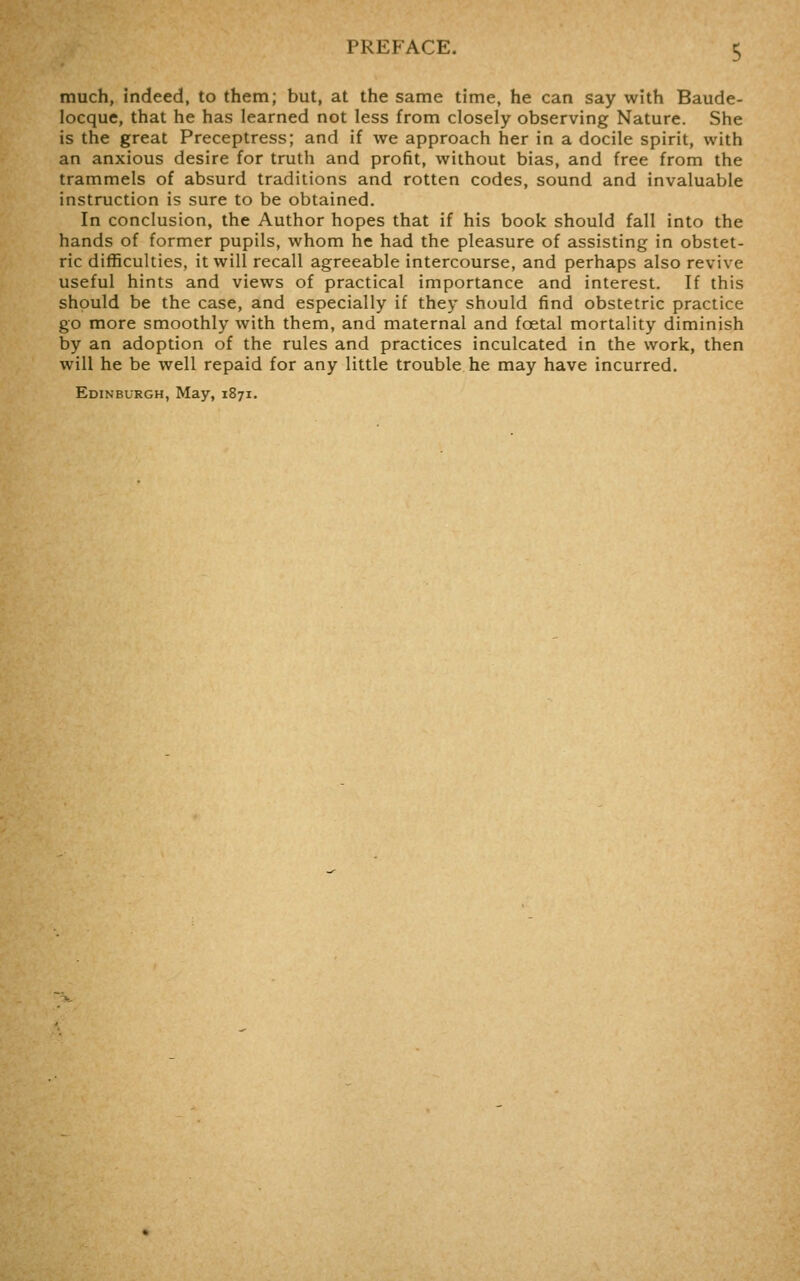 much, indeed, to them; but, at the same time, he can say with Baude- locque, that he has learned not less from closely observing Nature. She is the great Preceptress; and if we approach her in a docile spirit, with an anxious desire for truth and profit, without bias, and free from the trammels of absurd traditions and rotten codes, sound and invaluable instruction is sure to be obtained. In conclusion, the Author hopes that if his book should fall into the hands of former pupils, whom he had the pleasure of assisting in obstet- ric difficulties, it will recall agreeable intercourse, and perhaps also revive useful hints and views of practical importance and interest. If this should be the case, and especially if they should find obstetric practice go more smoothly with them, and maternal and foetal mortality diminish by an adoption of the rules and practices inculcated in the work, then will he be well repaid for any little trouble he may have incurred.