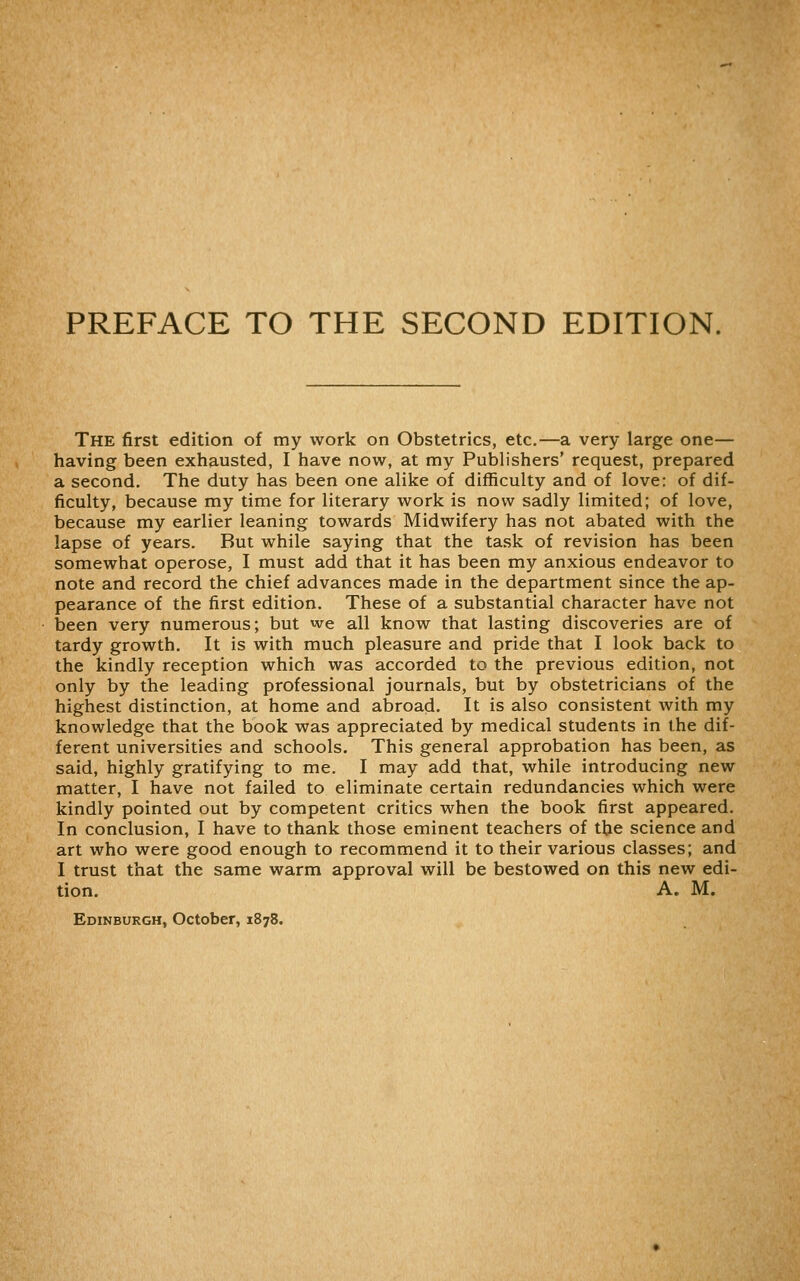 PREFACE TO THE SECOND EDITION. The first edition of my work on Obstetrics, etc.—a very large one— having been exhausted, I have now, at my Publishers' request, prepared a second. The duty has been one alike of difficulty and of love: of dif- ficulty, because my time for literary work is now sadly limited; of love, because my earlier leaning towards Midwifery has not abated with the lapse of years. But while saying that the task of revision has been somewhat operose, I must add that it has been my anxious endeavor to note and record the chief advances made in the department since the ap- pearance of the first edition. These of a substantial character have not been very numerous; but we all know that lasting discoveries are of tardy growth. It is with much pleasure and pride that I look back to the kindly reception which was accorded to the previous edition, not only by the leading professional journals, but by obstetricians of the highest distinction, at home and abroad. It is also consistent with my knowledge that the book was appreciated by medical students in the dif- ferent universities and schools. This general approbation has been, as said, highly gratifying to me. I may add that, while introducing new matter, I have not failed to eliminate certain redundancies which were kindly pointed out by competent critics when the book first appeared. In conclusion, I have to thank those eminent teachers of the science and art who were good enough to recommend it to their various classes; and I trust that the same warm approval will be bestowed on this new edi- tion. A. M. Edinburgh, October, 1878.