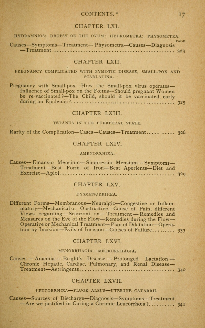 CHAPTER LXI. HYDRAMNIOS: DROPSY OE THE OVUM: HYDROMETRA: PHYSOMETRA. PAGE Causes—Symptoms—Treatment— Physometra—Causes—Diagnosis —Treatment 323 CHAPTER LXn. PREGNANCY COMPLICATED WITH ZYMOTIC DISEASE, SMALL-POX AND SCARLATINA. Pregnancy with Small-pox—How the Small-pox virus operates— Influence of Small-pox on the Foetus—Should pregnant Women be re-vaccinated?—The Child, should it be vaccinated early during an Epidemic ? 325 CHAPTER LXni. TETANUS IN THE PUERPERAL STATE. Rarity of the Complication—Cases—Causes—Treatment 326 CHAPTER LXIV. AMENORRHCEA. Causes—Emansio Mensium—Suppressio Mensium—Symptoms— Treatment—Best Form of Iron—Best Aperients—Diet and Exercise—Apiol 329 CHAPTER LXV. DYSMENORRHCEA. Different Forms—Membranous—Neuralgic—Congestive or Inflam- matory—Mechanical or Obstructive—Cause of Pain, different Views regarding—Scanzoni on—Treatment — Remedies and Measures on the Eve of the Flow—Remedies during the Flow— Operative or Mechanical Treatment—Plan of Dilatation—Opera- tion by Incision—Evils of Incision—Causes of Failure 333 CHAPTER LXVI. MENORRHAGIA—METRORRHAGIA. Causes — Ansemia — Bright's Disease — Prolonged Lactation — Chronic Hepatic, Cardiac, Pulmonary, and Renal Disease— Treatment—Astringents 340 CHAPTER LXVII. LEUCORRHCEA—FLUOR ALBUS—UTERINE CATARRH. Causes—Sources of Discharge—Diagnosis—Symptoms—Treatment —Are we justified in Curing a Chronic Leucorrhoea? 341