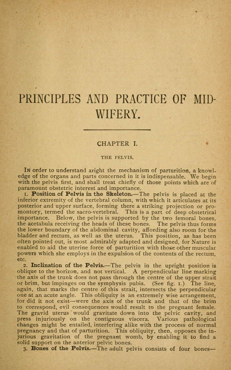 PRINCIPLES AND PRACTICE OF MID- WIFERY. CHAPTER I. • THE PELVIS. In order to understand aright the mechanism of parturition, a knowl- edge of the organs and parts concerned in it is indispensable. We begin with the pelvis first, and shall treat chiefly of those points which are of paramount obstetric interest and importance. 1. Position of Pelvis in the Skeleton.—The pelvis is placed at the inferior extremity of the vertebral column, with which it articulates at its posterior and upper surface, forming there a striking projection or pro- montory, termed the sacro-vertebral. This is a part of deep obstetrical importance. Below, the pelvis is supported by the two femoral bones, the acetabula receiving the heads of these bones. The pelvis thus forms the lower boundary of the abdominal cavity, affording also room for the bladder and rectum, as well as the uterus. This position, as has been often pointed out, is most admirably adapted and designed, for Nature is enabled to aid the uterine force of parturition with those other muscular powers which she employs in the expulsion of the contents of the rectum, etc, 2. Inclination of the Pelvis.—The pelvis in the upright position is oblique to the horizon, and not vertical. A perpendicular line marking the axis of the trunk does not pass through the centre of the upper strait or brim, but impinges on the symphysis pubis. (See fig. i.) The line, again, that marks the centre of this strait, intersects the perpendicular one at an acute angle. This obliquity is an extremely wise arrangement, for did it not exist—were the axis of the trunk and that of the brim to correspond, evil consequences would result to the pregnant female. The gravid uterus would gravitate down into the pelvic cavity, and press injuriously on the contiguous viscera. Various pathological changes might be entailed, interfering alike with the process of normal pregnancy and that of parturition. This obliquity, then, opposes the in- jurious gravitation of the pregnant womb, by enabling it to find a solid support on the anterior pelvic bones. 3. Bones of the Pelvis.—The adult pelvis consists of four bones—