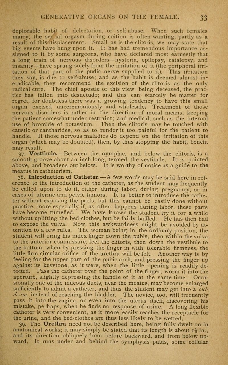 deplorable habit of delectation, or self-abuse. When such females marry, the se/aal orgasm during coition is often wanting, partly as a result of this/displacement. Small as is the clitoris, we may state that big events have hung upon it. It has had tremendous importance as- signed to it by some surgeons, who have declared most earnestly that a long train of nervous disorders—hysteria, epilepsy, catalepsy, and insanity—have sprung solely from the irritation of it (the peripheral irri- tation of that part of the pudic nerve supplied to it). This irritation they say, is due to self-abuse; and as the habit is deemed almost in- eradicable, they recommend the excision of the clitoris as the only radical cure. The chief apostle of this view being deceased, the prac- tice has fallen into desuetude; and this can scarcely be matter for regret, for doubtless there was a growing tendency to have this small organ excised unceremoniously and wholesale. Treatment of those nervous disorders is rather in the direction of moral means, keeping the patient somewhat under restraint; and medical, such as the internal use of bromide of potassium. Then the clitoris may be touched with caustic or cantharides, so as to render it too painful for the patient to handle. If those nervous maladies do depend on the irritation of this organ (which may be doubted), then, by thus stopping the habit, benefit may result. 37. Vestibule.—Between the nymphse, and below the clitoris, is a smooth groove about an inch long, termed the vestibule. It is pointed above, and broadens out below. It is worthy of notice as a guide to the meatus in catheterism. 38. Introduction of Catheter.—A few words may be said here in ref- erence to the introduction of the catheter, as the student may frequently be called upon to do it, either during labor, during pregnancy, or in cases of uterine and pelvic tumors. It is better to introduce the cathe- ter without exposing the parts, but this cannot be easily done without practice, more especially if, as often happens during labor, these parts have become tumefied. We have known the student try it for a while without uplifting the bed-clothes, but be fairly baffled. He has then had to expose the vulva. Now, this awkwardness might be avoided by at- tention to a few rules The woman being in the ordinary position, the student will bring his index finger down the pubis, then within the vulva to the anterior commissure, feel the clitoris, then down the vestibule to the bottom, when by pressing the finger in with tolerable firmness, the little firm circular orifice of the urethra will be felt. Another way is by feeling for the upper part of the pubic arch, and pressing the finger up against its keystone, as it were, when the little opening is readily de- tected. Pass the catheter over the point of the finger, worm it into the aperture, slightly depressing the handle of it at the same time. Occa- sionally one of the mucous ducts, near the meatus, may become enlarged sufficiently to admit a catheter, and thus the student may get into a C2il- de-sac instead of reaching the bladder. The novice, too, will frequently pass it into the vagina, or even into the uterus itself, discovering his mistake, perhaps, when he finds no response of urine. A long flexible catheter is very convenient, as it more easily reaches the receptacle for the urine, and the bedclothes are thus less likely to be wetted. 39. The Urethra need not be described here, being fully dwelt on in anatomical works; it may simply be stated that its length is about \\ in., and its direction obliquely from before backward, and from below up- ward. It runs under and behind the symphysis pubis, some cellular