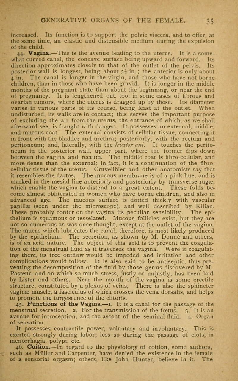 increased. Its function is to support the pelvic viscera, and to offer, at the same time, an elastic and distensible medium during the expulsion of the child. 44. Vagina.—This is the avenue leading to the uterus. It is a some- what curved canal, the concave surface being upward and forward. Its direction approximates closely to that of the outlet of the pelvis. Its posterior wall is longest, being about 5* in.; the anterior is only about 4 in. The canal is longer in the virgin, and those who have not borne children, than in those who have been gravid. It is longer in the middle months of the pregnant state than about the beginning, or near the end of pregnancy. It is lengthened out, too, in some cases of fibrous and ovarian tumors, where the uterus is dragged up by these. Its diameter varies in various parts of its course, being least at the outlet. When undisturbed, its walls are in contact; this serves the important purpose of excluding the air from the uterus, the entrance of which, as we shall afterward see, is fraught with danger. It possesses an external, middle, and mucous coat. The external consists of cellular tissue, connecting it in front with the bladder and urethra; posteriorly, with the rectum and peritoneum; and, laterally, with the levator ani. It touches the perito- neum in the posterior wall, upper part, where the former dips down between the vagina and rectum. The middle coat is fibro-cellular, and more dense than the external; in fact, it is a continuation of the fibro- cellular tissue of the uterus. Cruveilhier and other anatomists say that it resembles the dartos. The mucous membrane is of a pink hue, and is marked in the mesial line anteriorly and posteriorly by transverse rugae, which enable the vagina to distend to a great extent. These folds be- come almost obliterated in women who have borne children, and also in advanced age. The mucous surface is dotted thickly with vascular papillae (seen under the microscope), and well described by Kilian. These probably confer on the vagina its peculiar sensibility. The epi- thelium is squamous or tesselated. Mucous follicles exist, but they are not so numerous as was once thought, except at the outlet of the vagina. The mucus which lubricates the canal, therefore, is most likely produced by the epithelium. The secretion, as shown by M. Donne and others, is of an acid nature. The object of this acid is to prevent the coagula- tion of the menstrual fluid as it traverses the vagina. Were it coagulat- ing there, its free outflow would be impeded, and irritation and other complications would follow. It is also said to be antiseptic, thus pre- venting the decomposition of the fluid by those germs discovered by M. Pasteur, and on which so much stress, justly or unjustly, has been laid by Lister and others. Near the mouth of the vagina is some erectile structure, constituted by a plexus of veins, There is also the sphincter vaginae muscle, a fasciculus of which crosses the vena dorsalis, and helps to promote the turgescence of the clitoris. 45. Functions of the Vagina.—i. It is a canal for the passage of the menstrual secretion. 2. For the transmission of the foetus. 3. It is an avenue for introception, and the ascent of the seminal fluid. 4. Organ of sensation. It possesses contractile power, voluntary and involuntary. This is exerted strongly during labor; less so during the passage of clots, in menorrhagia, polypi, etc. 46. Coition.—In regard to the physiology of coition, some authors, such as Miiller and Carpenter, have denied the existence in the female of a sensorial orgasm; others, like John Hunter, believe in it. The
