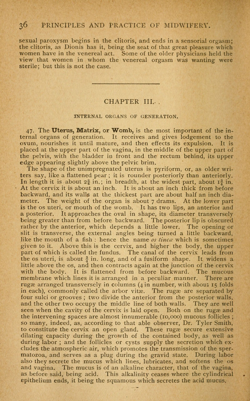 sexual paroxysm begins in the clitoris, and ends in a sensorial orgasm; the clitoris, as Dionis has it, being the seat of that great pleasure which women have in the venereal act. Some of the older physicians held the view that women in whom the venereal orgasm was wanting were sterile; but this is not the case. CHAPTER III.- . INTERNAL ORGANS OF GENERATION. 47. The Uterus, Matrix, or Womb, is the most important of the in- ternal organs of generation. It receives and gives lodgement to the ovum, nourishes it until mature, and then effects its expulsion. It is placed at the upper part of the vagina, in the middle of the upper part of the pelvis, with the bladder in front and the rectum behind, its upper edge appearing slightly above the pelvic brim. The shape of the unimpregnated uterus is pyriform, or, as older wri- ters say, like a flattened pear ; it is rounder posteriorly than anteriorly. In length it is about 2f in.; in breadth, at the widest part, about if in. At the cervix it is about an inch. It is about an inch thick from before backward, and its walls at the thickest part are about half an inch dia- meter. The weight of the organ is about 7 drams. At the lower part is the OS uteri, or mouth of the womb. It has two lips, an anterior and a posterior. It approaches the oval in shape, its diameter transversely being greater than from before backward. The posterior lip is obscured rather by the anterior, which depends a little lower. The opening or slit is transverse, the external angles being turned a little backward, like the mouth of a fish : hence the name os tinea; which is sometimes given to it. Above this is the cervix, and higher the body, the upper part of which is called the fundus. The canal of the cervix leads from the OS uteri, is about f in. long, and of a fusiform shape. It widens a little above the os, and then contracts again at the junction of the cervix with the body. It is flattened from before backward. The mucous membrane which lines it is arranged in a peculiar manner. There are rugae arranged transversely in columns (4 in number, with abouj 15 folds in each), commonly called the arbor vitse. The rugae are separated by four sulci or grooves ; two divide the anterior from the posterior walls, and the other two occupy the middle line of both walls. They are well seen when the cavity of the cervix is laid open. Both on the rugae and the intervening spaces are almost innumerable (10,000) mucous follicles ; so many, indeed, as, according to that able observer, Dr. Tyler Smith, to constitute the cervix an open gland. These rugze secure extensive dilating capacity during the growth of the contained body, as well as during labor ; and the follicles or cysts supply the secretion which ex- cludes the atmospheric air, which promotes the transmission of the sper- matozoa, and serves as a plug during the gravid state. During labor also they secrete the mucus which lines, lubricates, and softens the os and vagina. The mucus is of an alkaline character, that of the vagina, as before said, being acid. This alkalinity ceases where the cylindrical epithelium ends, it being the squamous which secretes the acid mucus.