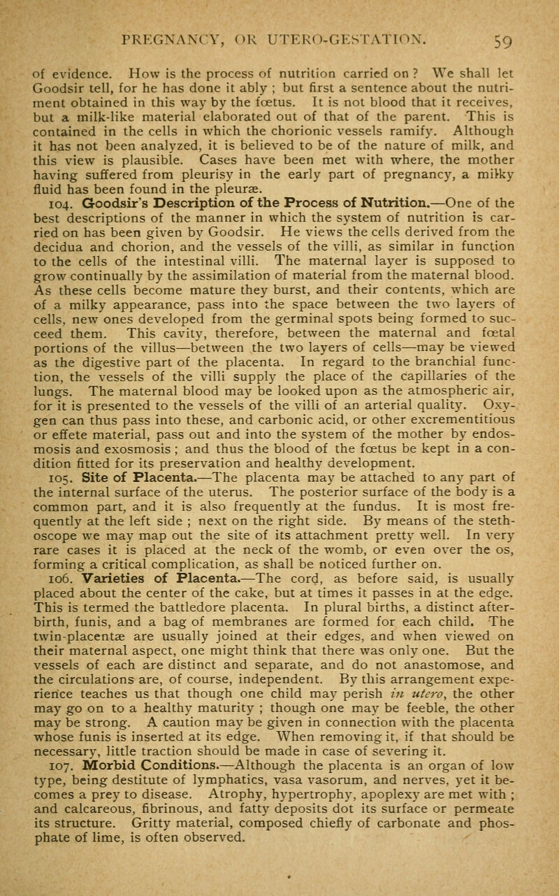 of evidence. How is the process of nutrition carried on ? We shall let Goodsir tell, for he has done it ably ; but first a sentence about the nutri- ment obtained in this way by the foetus. It is not blood that it receives, but a milk-like material elaborated out of that of the parent. This is contained in the cells in which the chorionic vessels ramify. Although it has not been analyzed, it is believed to be of the nature of milk, and this view is plausible. Cases have been met with where, the mother having suffered from pleurisy in the early part of pregnancy, a miiky fluid has been found in the pleurae. 104. Goodsir's Description of the Process of Nutrition.—One of the best descriptions of the manner in which the system of nutrition is car- ried on has been given by Goodsir. He views the cells derived from the decidua and chorion, and the vessels of the villi, as similar in function to the cells of the intestinal villi. The maternal layer is supposed to grow continually by the assimilation of material from the maternal blood. As these cells become mature they burst, and their contents, which are of a milky appearance, pass into the space between the two layers of cells, new ones developed from the germinal spots being formed to suc- ceed them. This cavity, therefore, between the maternal and foetal portions of the villus—between the two layers of cells—may be viewed as the digestive part of the placenta. In regard to the branchial func- tion, the vessels of the villi supply the place of the capillaries of the lungs. The maternal blood may be looked upon as the atmospheric air, for it is presented to the vessels of the villi of an arterial quality. Oxy- gen can thus pass into these, and carbonic acid, or other excrementitious or effete material, pass out and into the system of the mother by endos- mosis and exosmosis ; and thus the blood of the foetus be kept in a con- dition fitted for its preservation and healthy development. 105. Site of Placenta.—The placenta may be attached to any part of the internal surface of the uterus. The posterior surface of the body is a common part, and it is also frequently at the fundus. It is most fre- quently at the left side ; next on the right side. By means of the steth- oscope we may map out the site of its attachment pretty well. In very rare cases it is placed at the neck of the womb, or even over the os, forming a critical complication, as shall be noticed further on. 106. Varieties of Placenta.—The cord, as before said, is usually placed about the center of the cake, but at times it passes in at the edge. This is termed the battledore placenta. In plural births, a distinct after- birth, funis, and a bag of membranes are formed for each child. The twin-placentse are usually joined at their edges, and when viewed on their maternal aspect, one might think that there was only one. But the vessels of each are distinct and separate, and do not anastomose, and the circulations are, of course, independent. By this arrangement expe- rience teaches us that though one child may perish in utero, the other may go on to a healthy maturity ; though one may be feeble, the other may be strong. A caution may be given in connection with the placenta whose funis is inserted at its edge. When removing it, if that should be necessary, little traction should be made in case of severing it. 107. Morbid Conditions.—Although the placenta is an organ of low type, being destitute of lymphatics, vasa vasorum, and nerves, yet it be- comes a prey to disease. Atrophy, hypertrophy, apoplexy are met with ; and calcareous, fibrinous, and fatty deposits dot its surface or permeate its structure. Gritty material, composed chiefly of carbonate and phos- phate of lime, is often observed.