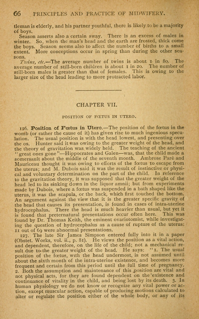 tleman is elderly, and his partner youthful, there is likely to be a majority of boys. Season asserts also a certain sway. There is an excess of males in winter. So, when the man's head and the earth are frosted, thick come the boys. Season seems also to affect the number of births to a small extent. More conceptions occur in spring than during the other sea- sons. T2uins, etc.—The average number of twins is about i in 80, The average number of still-born children is about i in 20. The number of still-born males is greater than that of females. This is owing to the larger size of the bead leading to more protracted labor. CHAPTER VII. POSITION OF FCETUS IN UTERO. 126. Position of FcBtus in Utero.—The position of the foetus in the womb (or rather the cause of it) has given rise to much ingenious specu- lation. The usual position is with the head lowest, and presenting over the OS. Hunter said it was owing to the greater weight of the head, and the theory of gravitation was widely held. The teaching of the ancient  great ones gone—Hippocrates and Galen—was, that the child made a somersault about the middle of the seventh month. Ambrose Pare and Mauriceau thought it was owing to efforts of the foetus to escape from the uterus; and M. Dubois said it was the result of instinctive or physi- cal and voluntary determination on the part of the child. In reference to the gravitation theory, it was supposed that the greater weight of the head led to its sinking down in the liquor amnii; but from experiments made by Dubois, where a foetus was suspended i-n a bath shaped like the uterus, it was the scapula, or the back, which first touched the bottom. An argument against the view that it is the greater specific gravity of the head that causes its presentation, is found in cases of intra-uterine hydrocephalus. There the head is much heavier than usual, but yet it is found that preternatural presentations occur often here. This was found by Dr. Thomas Keith, the eminent ovariotomist, while investigat- ing the question of hydrocephalus as a cause of rupture of the uterus: II out of 69 were abnormal presentations. 127. The late Sir James Simpson entered fully into it in a paper (Obstet. Works, vol, ii., p. 81). He views the position as a vital action, and dependent, therefore, on the life of the child; not a mechanical re- sult due tothe greater weight of the head. He says:  i. The usual position of the foetus, with the head undermost, is not assumed until about the sixth month of the intra-uterine existence, and becomes more frequent and certain from this period until the full time of pregnancy. 2. Both the assumption and maintenance of this .position are vital and not physical acts, for they are found dependent on the existence and continuance of vitality in the child, and being lost by its death. 3. In human physiology we do not know or recognize any vital power or ac- tion, except muscular action, capable of producing motions calculated to ^Iter or regulate the position either of the whole body, or any of its