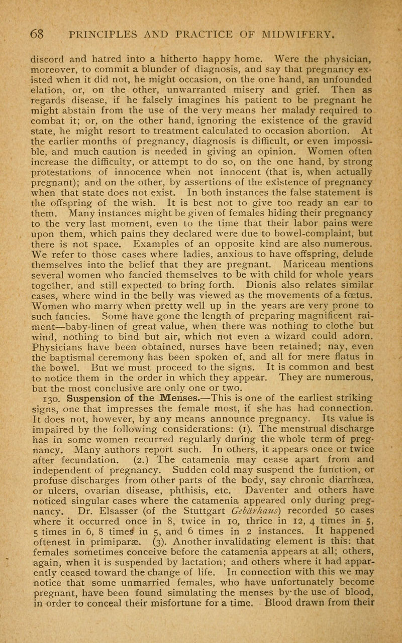 discord and hatred into a hitherto happy home. Were the physician, moreover, to commit a blunder of diagnosis, and say that pregnancy ex- isted when it did not, he might occasion, on the one hand, an unfounded elation, or, on the other, unwarranted misery and grief. Then as regards disease, if he falsely imagines his patient to be pregnant he might abstain from the use of the very means her malady required to combat it; or, on the other hand, ignoring the existence of the gravid state, he might resort to treatment calculated to occasion abortion. At the earlier months of pregnancy, diagnosis is difficult, or even impossi- ble, and much caution is needed in giving an opinion. Women often increase the difficulty, or attempt to do so, on the one hand, by strong protestations of innocence when not innocent (that is, when actually pregnant); and on the other, by assertions of the e:iistence of pregnancy when that state does not exist. In both instances the false statement is the offspring of the wish. It is best not to give too ready an ear to them. Many instances might be given of females hiding their pregnancy to the very last moment, even to the time that their labor pains were upon them, which pains they declared were due to bowel-complaint, but there is not space. Examples of an opposite kind are also numerous. We refer to those cases where ladies, anxious to have offspring, delude themselves into the belief that they are pregnant. Mariceau mentions several women who fancied themselves to be with child for whole years together, and still expected to bring forth. Dionis also relates similar cases, where wind in the belly was viewed as the movements of a foetus. Women who marry when pretty well up in the years are very prone to such fancies. Some have gone the length of preparing magnificent rai- ment—baby-linen of great value, when there was nothing to clothe but wind, nothing to bind but air, which not even a wizard could adorn. Physicians have been obtained, nurses have been retained; nay, even the baptismal ceremony has been spoken of, and all for mere flatus in the bowel. But we must proceed to the signs. It is common and best to notice them in the order in which they appear. They are numerous, but the most conclusive are only one or two. 130. Suspension of the Menses.—This is one of the earliest striking signs, one that impresses the female most, if she has had connection. It does not, however, by any means announce pregnancy. Its value is impaired by the following considerations: (i). The menstrual discharge has in some women recurred regularly during the whole term of preg- nancy. Many authors report such. In others, it appears once or twice after fecundation. (2.) The catamenia may cease apart from and independent of pregnancy. Sudden cold may suspend the function, or profuse discharges from other parts of the body, say chronic diarrhoea, or ulcers, ovarian disease, phthisis, etc. Daventer and others have noticed singular cases where the catamenia appeared only during preg- nancy. Dr. Elsasser (of the Stuttgart Gebdrhans) recorded 50 cases where it occurred once in 8, twice in 10, thrice in 12, 4 times in 5, 5 times in 6, 8 times in 5, and 6 times in 2 instances. It happened oftenest in primiparse. (3). Another invalidating element is this: that females sometimes conceive before the catamenia appears at all; others, again, when it is suspended by lactation; and others where it had appar- ently ceased toward the change of life. In connection with this we may notice that some unmarried females, who have unfortunately become pregnant, have been found simulating the menses by the use of blood, in order to conceal their misfortune for a time. Blood drawn from their