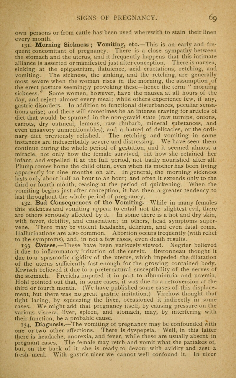 own persons or from cattle has been used wherewith to stain their linen every month. 131. Morning Sickness ; Vomiting, etc.—This is an earl)' and fre- quent concomitant of pregnancy. There is a close sympathy between the stomach and the uterus, and it frequently happens that this intimate alliance is asserted or manifested just after conception. There is nausea, sinking at the epigastrium, flatulence, acid eructations, retching, and vomiting. The sickness, the sinking, and the retching, are generally most severe when the woman rises in the morning, the assumption of the erect posture seemingly provoking these—hence the term  morning sickness. Some women, however, have the nausea at all hours of the day, and reject almost every meal; while others experience few, if any, gastric disorders. In addition to functional disturbances, peculiar sensa- tions arise; and there will sometimes be an intense craving for articles of diet that would be spurned in the non-gravid state (raw turnips, onions, carrots, dry oatmeal, lemons, raw rhubarb, mineral substances, and even unsavory unmentionables), and a hatred of delicacies, or the ordi- nary diet previously relished. The retching and vomiting in some instances are indescribably severe and distressing. We have seen them continue during the whole period of gestation, and it seemed almost a miracle, not only how the female survived, but how she retained her infant, and expelled it at the full period, not badly nourished after all. Plump comes home the child often, even when its mother has been living apparently for nine months on air. In general, the morning sickness lasts only about half an hour to an hour; and often it extends only to the third or fourth month, ceasing at the period of quickening. When the vomiting begins just after conception, it has then a greater tendency to last throughout the whole period of pregnancy. 132. Bad Consequences of the Vomiting.—While in many females this sickness and vomiting appear to entail not the slightest evil, there are others seriously affected by it. In some there is a hot and dry skin, with fever, debility, and emaciation; in others, head symptoms super- vene. There may be violent headache, delirium, and even fatal coma. Hallucinations are also common. Abortion occurs frequently (with relief to the symptoms), and, in not a few cases, even death results. 133. Causes.—These have been variously viewed. Negrier believed it due to inflammatory irritation of the cervix. Bretonneau thought it due to a spasmodic rigidity of the uterus, which impeded the dilatation of the uterus sufficiently fast enough for the growing contained body. Kiwisch believed it due to a preternatural susceptibility of the nerves of the stomach. Frerichs imputed it in part to albuminuria and uraemia. Hohl pointed out that, in some cases, it was due to a retroversion at the third or fourth month. (We have published some cases of this displace- ment, but there was no great gastric irritation.) Virchow thought that tight lacing, by squeezing the liver, occasioned it indirectly in some cases. We might add that pregnancy itself, by causing pressure on the various viscera, liver, spleen, and stomach, may, by interfering with their function, be a probable cause. 134. Diagnosis.—The vomiting of pregnancy may be confounded with one or two other affections. There is dyspepsia. Well, in this latter there is headache, anorexia, and fever, while these are usually absent in pregnant cases. The female may retch and vomit what she partakes of, but, on the back of it, she is ready to devour with avidity and zest a fresh meal. With gastric ulcer w^e cannot well confound it. In ulcer