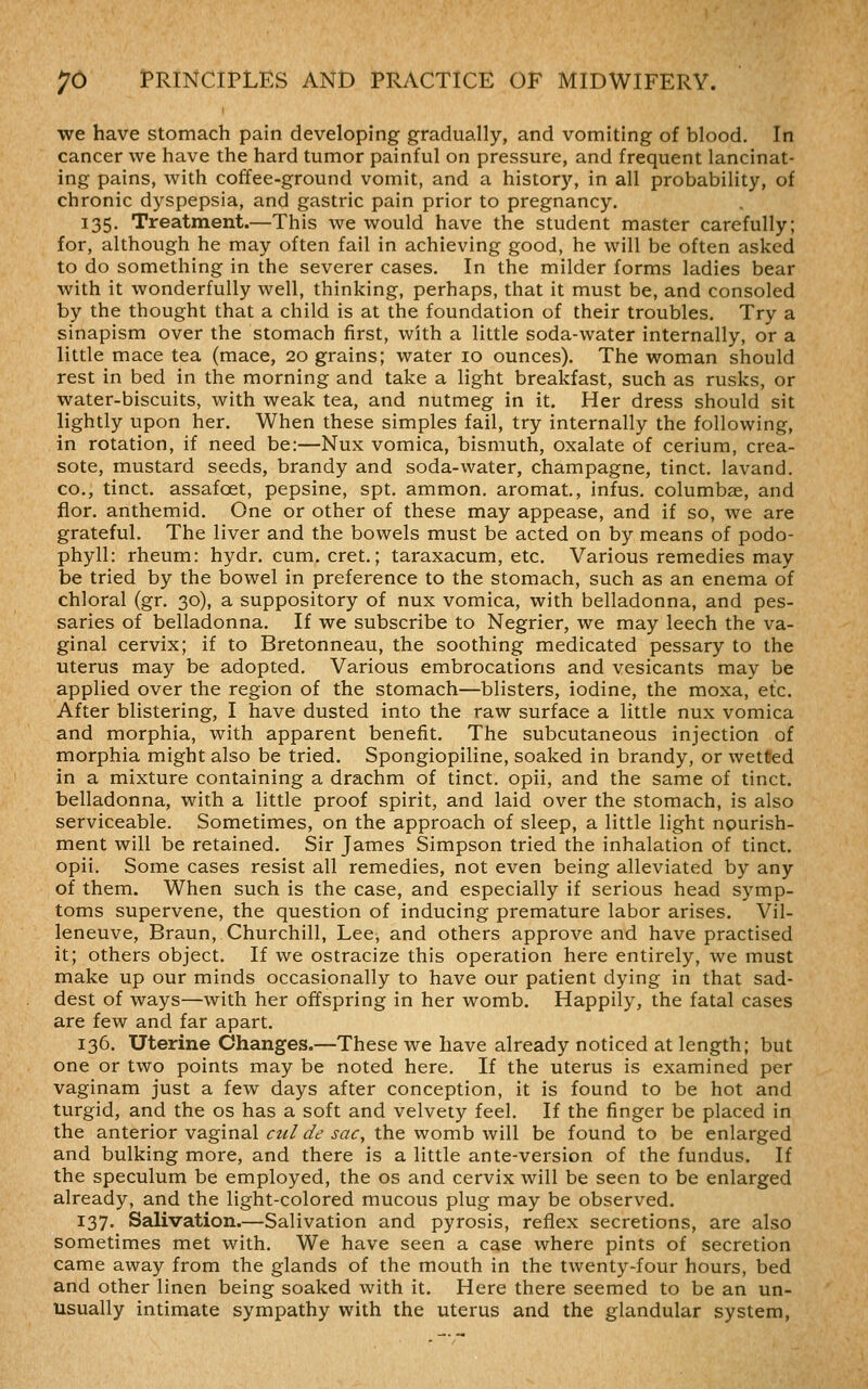 we have stomach pain developing gradually, and vomiting of blood. In cancer we have the hard tumor painful on pressure, and frequent lancinat- ing pains, with coffee-ground vomit, and a history, in all probability, of chronic dyspepsia, and gastric pain prior to pregnancy. 135. Treatment.—This we would have the student master carefully; for, although he may often fail in achieving good, he will be often asked to do something in the severer cases. In the milder forms ladies bear with it wonderfully well, thinking, perhaps, that it must be, and consoled by the thought that a child is at the foundation of their troubles. Try a sinapism over the stomach first, with a little soda-water internally, or a little mace tea (mace, 20 grains; water 10 ounces). The woman should rest in bed in the morning and take a light breakfast, such as rusks, or water-biscuits, with weak tea, and nutmeg in it. Her dress should sit lightly upon her. When these simples fail, try internally the following, in rotation, if need be:—Nux vomica, bismuth, oxalate of cerium, crea- sote, mustard seeds, brandy and soda-water, champagne, tinct. lavand. CO., tinct. assafoet, pepsine, spt. ammon. aromat, infus. columbse, and fior. anthemid. One or other of these may appease, and if so, we are grateful. The liver and the bowels must be acted on by means of podo- phyll: rheum: hydr. cum. cret.; taraxacum, etc. Various remedies may be tried by the bowel in preference to the stomach, such as an enema of chloral (gr. 30), a suppository of nux vomica, with belladonna, and pes- saries of belladonna. If we subscribe to Negrier, we may leech the va- ginal cervix; if to Bretonneau, the soothing medicated pessary to the uterus may be adopted. Various embrocations and vesicants may be applied over the region of the stomach—blisters, iodine, the moxa, etc. After blistering, I have dusted into the raw surface a little nux vomica and morphia, with apparent benefit. The subcutaneous injection of morphia might also be tried. Spongiopiline, soaked in brandy, or wetted in a mixture containing a drachm of tinct. opii, and the same of tinct. belladonna, with a little proof spirit, and laid over the stomach, is also serviceable. Sometimes, on the approach of sleep, a little light nourish- ment will be retained. Sir James Simpson tried the inhalation of tinct. opii. Some cases resist all remedies, not even being alleviated by any of them. When such is the case, and especially if serious head symp- toms supervene, the question of inducing premature labor arises. Vil- leneuve, Braun, Churchill, Lee, and others approve and have practised it; others object. If we ostracize this operation here entirely, we must make up our minds occasionally to have our patient dying in that sad- dest of ways—with her offspring in her womb. Happily, the fatal cases are few and far apart. 136. Uterine Changes.—These we have already noticed at length; but one or two points may be noted here. If the uterus is examined per vaginam just a few days after conception, it is found to be hot and turgid, and the os has a soft and velvety feel. If the finger be placed in the anterior vaginal cul de sac, the womb will be found to be enlarged and bulking more, and there is a little ante-version of the fundus. If the speculum be employed, the os and cervix will be seen to be enlarged already, and the light-colored mucous plug may be observed. 137. Salivation.—Salivation and pyrosis, reflex secretions, are also sometimes met with. We have seen a case where pints of secretion came away from the glands of the mouth in the twenty-four hours, bed and other linen being soaked with it. Here there seemed to be an un- usually intimate sympathy with the uterus and the glandular system,