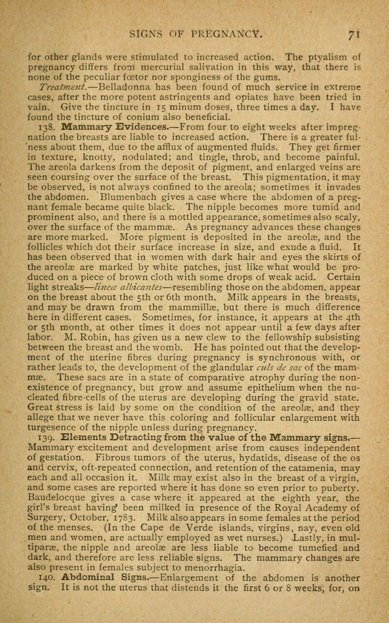 for other glands were stimulated to increased action. The ptyalism of pregnancy differs from mercurial salivation in this way, that there is none of the peculiar foetor nor sponginess of the gums. Treatment.—Belladonna has been found of much service in extreme cases, after the more potent astringents and opiates have been tried in vain. Give the tincture in 15 minum doses, three times a day. I have found the tincture of conium also beneficial. 138. Mammary Evidences.—From four to eight weeks after impreg- nation the breasts are liable to increased action. There is a greater ful- ness about them, due to the afiflux of augmented fluids. They get firmer in texture, knotty, nodulated; and tingle, throb, and become painful. The areola darkens from the deposit of pigment, and enlarged veins are seen coursing over the surface of the breast. This pigmentation, it may be observed, is not always confined to the areola; sometimes it invades the abdomen. Blumenbach gives a case where the abdomen of a preg- nant female became quite black. The nipple becomes more tumid and prominent also, and there is a mottled appearance, sometimes also scaly, over the surface of the mammae. As pregnancy advances these changes are more marked. More pigment is deposited in the areolae, and the follicles which dot their surface increase in size, and exude a fluid. It has been observed that in women with dark hair and eyes the skirts of the areolae are marked by white patches, just like what would be pro- duced on a piece of brown cloth with some drops of weak acid. Certain light streaks—linecE albicantes—resembling those on the abdomen, appear on the breast about the 5th or 6th month. Milk appears in the breasts, and may be drawn from the mammillae, but there is much difference here in different cases. Sometimes, for instance, it appears at the 4th or 5th month, at other times it does not appear until a few days after labor. M. Robin, has given us a new clew to the fellowship subsisting between the breast and the womb. He has pointed out that the develop- ment of the uterine fibres during pregnancy is synchronous with, or rather leads to, the development of the glandular cub de sac of the mam- mae. These sacs are in a state of comparative atrophy during the non- existence of pregnancy, but grow and assume epithelium Avhen the nu- cleated fibre-cells of the uterus are developing during the gravid state. Great stress is laid by some on the condition of the areolae, and they allege that we never have this coloring and follicular enlargement with turgesence of the nipple unless during pregnancy. 139. Elements Detracting from the value of the Mammary signs.— Mammary excitement and development arise from causes independent of gestation. Fibrous tumors of the uterus, hydatids, disease of the os and cervix, oft-repeated connection, and retention of the catamenia, may each and all occasion it. Milk may exist also in the breast of a virgin, and some cases are reported w^here it has done so even prior to puberty. Baudelocque gives a case where it appeared at the eighth year, the girl's breast having been milked in presence of the Royal Academy of Surgery, October, 1783. Milk also appears in some females at the period of the menses. (In the Cape de Verde islands, virgins, nay, even old men and women, are actually employed as wet nurses.) Lastly, in mul- tiparae, the nipple and areolae are less liable to become tumefied and dark, and therefore are less reliable signs. The mammary changes are also present in females subject to menorrhagia. 140. Abdominal Signs.—Enlargement of the abdomen is another sign. It is not the uterus that distends it the first 6 or 8 weeks, for, on