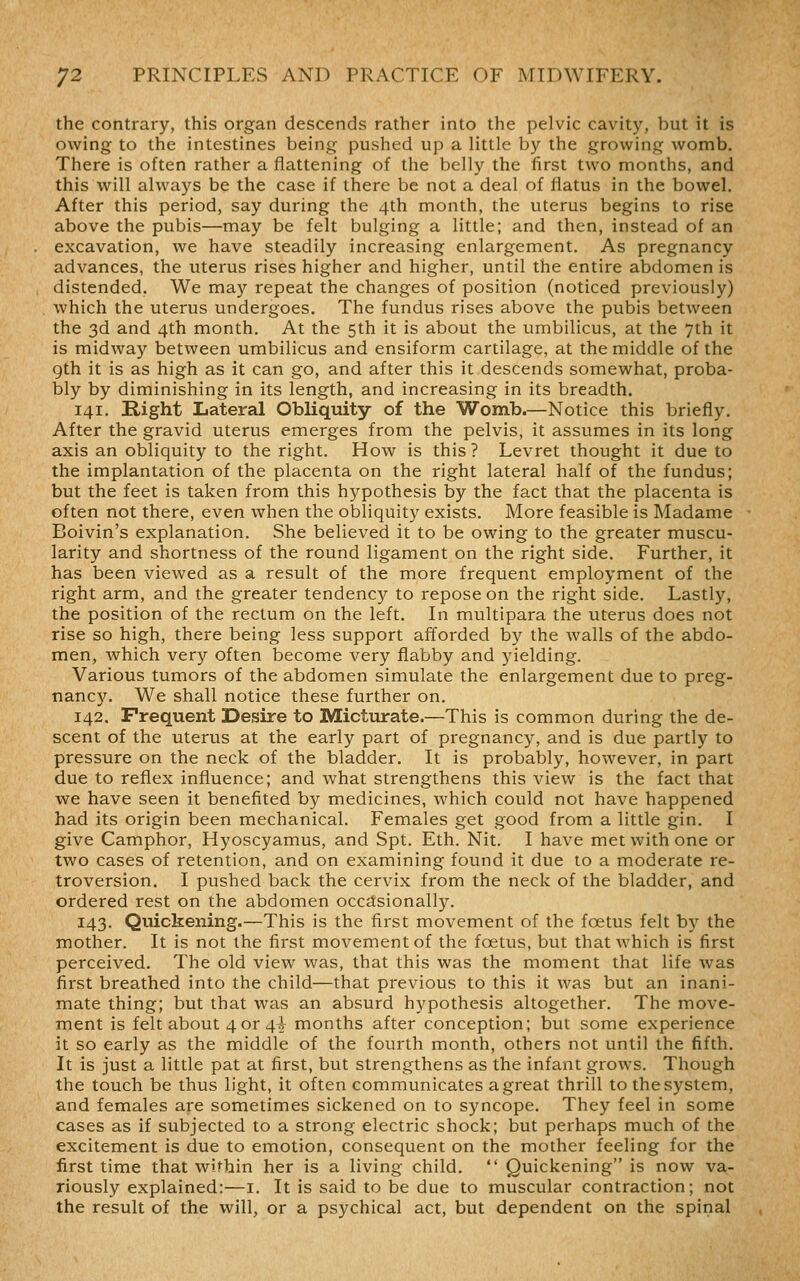 the contrary, this organ descends rather into the pelvic cavity, but it is owing to the intestines being pushed up a little by the growing womb. There is often rather a flattening of the belly the first two months, and this will always be the case if there be not a deal of flatus in the bowel. After this period, say during the 4th month, the uterus begins to rise above the pubis—may be felt bulging a little; and then, instead of an excavation, we have steadily increasing enlargement. As pregnancy advances, the uterus rises higher and higher, until the entire abdomen is distended. We ma}'' repeat the changes of position (noticed previously) which the uterus undergoes. The fundus rises above the pubis between the 3d and 4th month. At the 5th it is about the umbilicus, at the 7th it is midway between umbilicus and ensiform cartilage, at the middle of the gth it is as high as it can go, and after this it descends somewhat, proba- bly by diminishing in its length, and increasing in its breadth. 141. Right Lateral Obliquity of the Womb.—Notice this briefly. After the gravid uterus emerges from the pelvis, it assumes in its long axis an obliquity to the right. How is this? Levret thought it due to the implantation of the placenta on the right lateral half of the fundus; but the feet is taken from this hypothesis by the fact that the placenta is often not there, even when the obliquity exists. More feasible is Madame Boivin's explanation. She believed it to be owing to the greater muscu- larity and shortness of the round ligament on the right side. Further, it has been viewed as a result of the more frequent employment of the right arm, and the greater tendency to repose on the right side. Lastly, the position of the rectum on the left. In multipara the uterus does not rise so high, there being less support afforded by the walls of the abdo- men, Avhich very often become very flabby and yielding. Various tumors of the abdomen simulate the enlargement due to preg- nancJ^ We shall notice these further on. 142. Frequent Desire to Micturate.—This is common during the de- scent of the uterus at the early part of pregnancy, and is due partly to pressure on the neck of the bladder. It is probably, however, in part due to reflex influence; and what strengthens this view is the fact that we have seen it benefited by medicines, which could not have happened had its origin been mechanical. Females get good from a little gin. I give Camphor, Hyoscyamus, and Spt. Eth. Nit. I have met with one or two cases of retention, and on examining found it due to a moderate re- troversion. I pushed back the cervix from the neck of the bladder, and ordered rest on the abdomen occdsionally. 143. Quickening.—This is the first movement of the foetus felt by the mother. It is not the first movement of the foetus, but that which is first perceived. The old view was, that this was the moment that life was first breathed into the child—that previous to this it was but an inani- mate thing; but that was an absurd hypothesis altogether. The move- ment is felt about 4 or 4J- months after conception; but some experience it so early as the middle of the fourth month, others not until the fifth. It is just a little pat at first, but strengthens as the infant grows. Though the touch be thus light, it often communicates a great thrill to the system, and females are sometimes sickened on to syncope. They feel in some cases as if subjected to a strong electric shock; but perhaps much of the excitement is due to emotion, consequent on the mother feeling for the first time that within her is a living child.  Quickening is now va- riously explained:—i. It is said to be due to muscular contraction; not the result of the will, or a psychical act, but dependent on the spinal