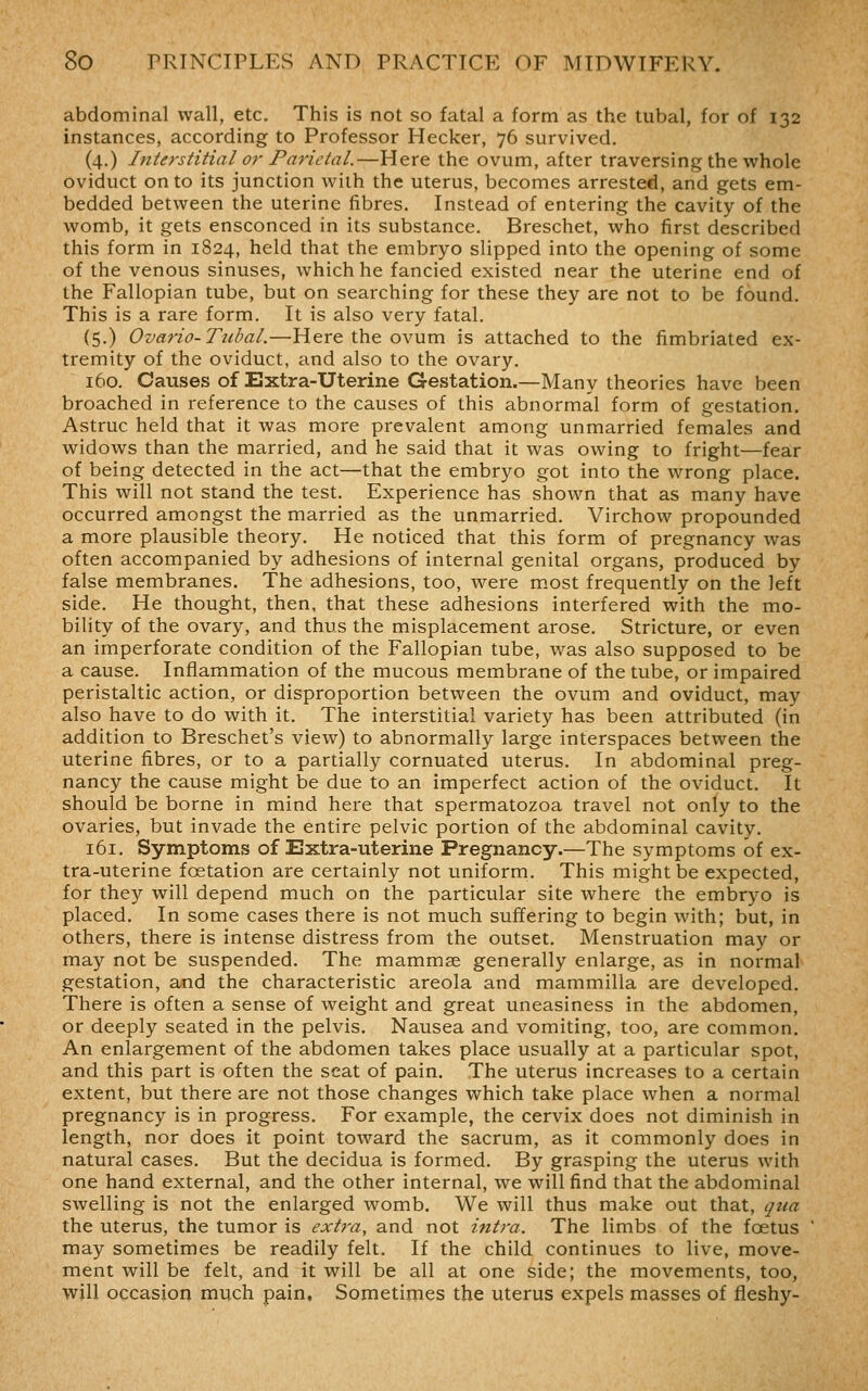 abdominal wall, etc. This is not so fatal a form as the tubal, for of 132 instances, according to Professor Hecker, 76 survived. (4.) Interstitial or Parietal.—Here the ovum, after traversing the whole oviduct onto its junction with the uterus, becomes arrested, and gets em- bedded between the uterine fibres. Instead of entering the cavity of the womb, it gets ensconced in its substance. Breschet, who first described this form in 1824, held that the embryo slipped into the opening of some of the venous sinuses, which he fancied existed near the uterine end of the Fallopian tube, but on searching for these they are not to be found. This is a rare form. It is also very fatal. (5.) Ovario-Tubal.—Here the ovum is attached to the fimbriated ex- tremity of the oviduct, and also to the ovary. 160. Causes of Extra-Uterine Gestation.—Many theories have been broached in reference to the causes of this abnormal form of gestation. Astruc held that it was more prevalent among unmarried females and widows than the married, and he said that it was owing to fright—fear of being detected in the act—that the embryo got into the wrong place. This will not stand the test. Experience has shown that as many have occurred amongst the married as the unmarried. Virchow propounded a more plausible theory. He noticed that this form of pregnancy was often accompanied by adhesions of internal genital organs, produced by false membranes. The adhesions, too, were most frequently on the left side. He thought, then, that these adhesions interfered with the mo- bility of the ovary, and thus the misplacement arose. Stricture, or even an imperforate condition of the Fallopian tube, was also supposed to be a cause. Inflammation of the mucous membrane of the tube, or impaired peristaltic action, or disproportion between the ovum and oviduct, may also have to do with it. The interstitial variety has been attributed (in addition to Breschet's view) to abnormally large interspaces between the uterine fibres, or to a partially cornuated uterus. In abdominal preg- nancy the cause might be due to an imperfect action of the oviduct. It should be borne in mind here that spermatozoa travel not only to the ovaries, but invade the entire pelvic portion of the abdominal cavity. 161. Symptoms of Extra-uterine Pregnancy.—The symptoms of ex- tra-uterine foetation are certainly not uniform. This might be expected, for they will depend much on the particular site where the embryo is placed. In some cases there is not much suffering to begin with; but, in others, there is intense distress from the outset. Menstruation may or may not be suspended. The mammse generally enlarge, as in normal gestation, and the characteristic areola and mammilla are developed. There is often a sense of weight and great uneasiness in the abdomen, or deeply seated in the pelvis. Nausea and vomiting, too, are common. An enlargement of the abdomen takes place usually at a particular spot, and this part is often the seat of pain. The uterus increases to a certain extent, but there are not those changes which take place when a normal pregnancy is in progress. For example, the cervix does not diminish in length, nor does it point toward the sacrum, as it commonly does in natural cases. But the decidua is formed. By grasping the uterus with one hand external, and the other internal, we will find that the abdominal swelling is not the enlarged womb. We will thus make out that, qua the uterus, the tumor is extra, and not intra. The limbs of the foetus may sometimes be readily felt. If the child continues to live, move- ment will be felt, and it will be all at one side; the movements, too, will occasion much pain. Sometimes the uterus expels masses of fleshy-