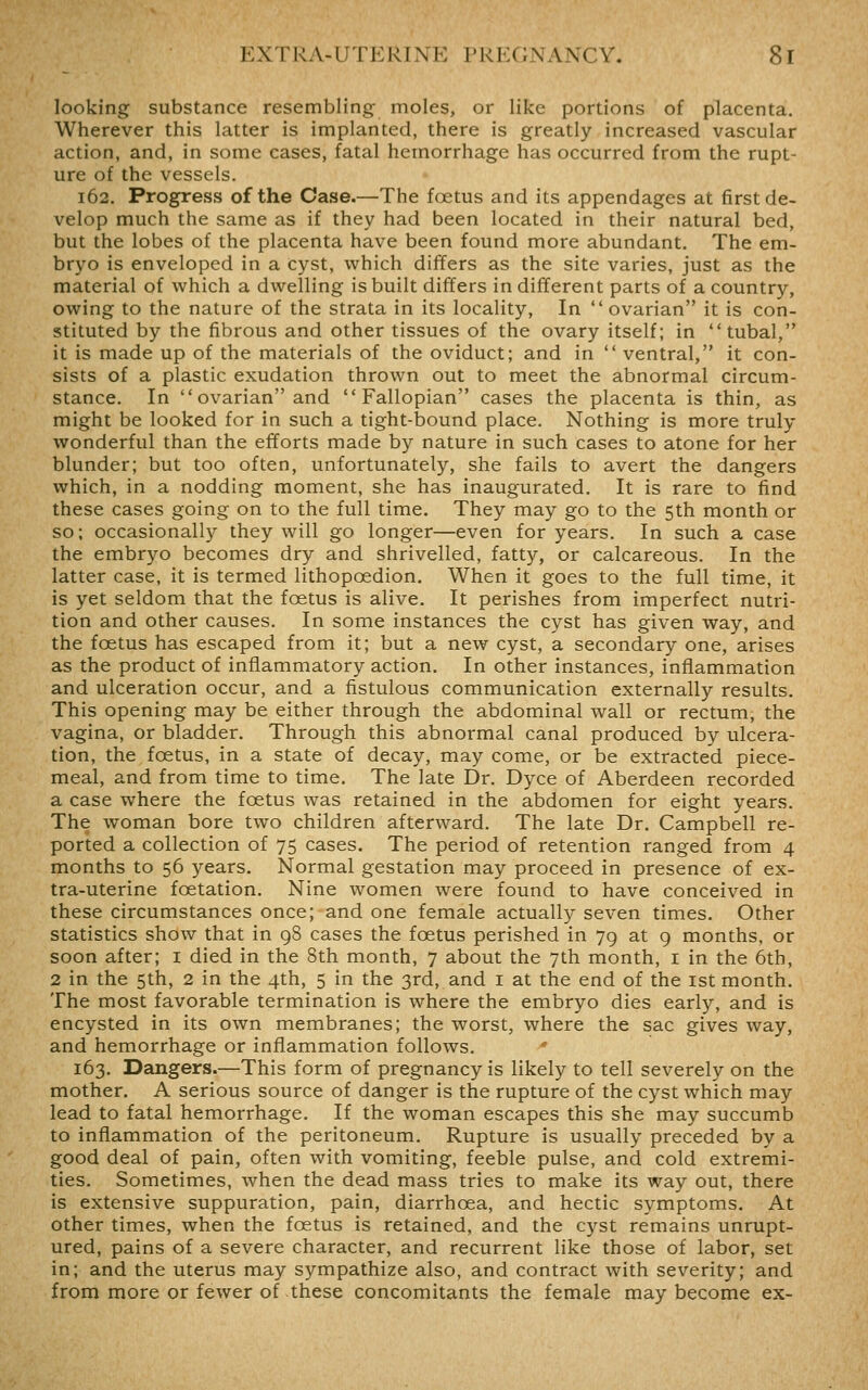 looking substance resembling moles, or like portions of placenta. Wherever this latter is implanted, there is greatly increased vascular action, and, in some cases, fatal hemorrhage has occurred from the rupt- ure of the vessels. 162. Progress of the Case.—The foetus and its appendages at first de- velop much the same as if they had been located in their natural bed, but the lobes of the placenta have been found more abundant. The em- bryo is enveloped in a cyst, which differs as the site varies, just as the material of which a dwelling is built differs in different parts of a country, owing to the nature of the strata in its locality. In  ovarian it is con- stituted by the fibrous and other tissues of the ovary itself; in tubal, it is made up of the materials of the oviduct; and in  ventral, it con- sists of a plastic exudation thrown out to meet the abnormal circum- stance. In ovarian and Fallopian cases the placenta is thin, as might be looked for in such a tight-bound place. Nothing is more truly wonderful than the efforts made by nature in such cases to atone for her blunder; but too often, unfortunately, she fails to avert the dangers which, in a nodding moment, she has inaugurated. It is rare to find these cases going on to the full time. They may go to the 5th month or so; occasionally they will go longer—even for years. In such a case the embryo becomes dry and shrivelled, fatty, or calcareous. In the latter case, it is termed lithopoedion. When it goes to the full time, it is yet seldom that the foetus is alive. It perishes from imperfect nutri- tion and other causes. In some instances the cyst has given way, and the foetus has escaped from it; but a new cyst, a secondary one, arises as the product of inflammatory action. In other instances, inflammation and ulceration occur, and a fistulous communication externally results. This opening may be either through the abdominal wall or rectum, the vagina, or bladder. Through this abnormal canal produced by ulcera- tion, the foetus, in a state of decay, may come, or be extracted piece- meal, and from time to time. The late Dr. Dyce of Aberdeen recorded a case where the foetus was retained in the abdomen for eight years. The woman bore two children afterward. The late Dr. Campbell re- ported a collection of 75 cases. The period of retention ranged from 4 months to 56 years. Normal gestation may proceed in presence of ex- tra-uterine foetation. Nine women were found to have conceived in these circumstances once; and one female actually seven times. Other statistics show that in 98 cases the foetus perished in 79 at 9 months, or soon after; i died in the 8th month, 7 about the 7th month, i in the 6th, 2 in the 5th, 2 in the 4th, 5 in the 3rd, and i at the end of the ist month. The most favorable termination is where the embryo dies early, and is encysted in its own membranes; the worst, where the sac gives way, and hemorrhage or inflammation follows. * 163. Dangers.—This form of pregnancy is likely to tell severely on the mother. A serious source of danger is the rupture of the cyst which may lead to fatal hemorrhage. If the woman escapes this she may succumb to inflammation of the peritoneum. Rupture is usually preceded by a good deal of pain, often with vomiting, feeble pulse, and cold extremi- ties. Sometimes, when the dead mass tries to make its way out, there is extensive suppuration, pain, diarrhoea, and hectic symptoms. At other times, when the foetus is retained, and the cyst remains unrupt- ured, pains of a severe character, and recurrent like those of labor, set in; and the uterus may sympathize also, and contract with severity; and from more or fewer of these concomitants the female may become ex-