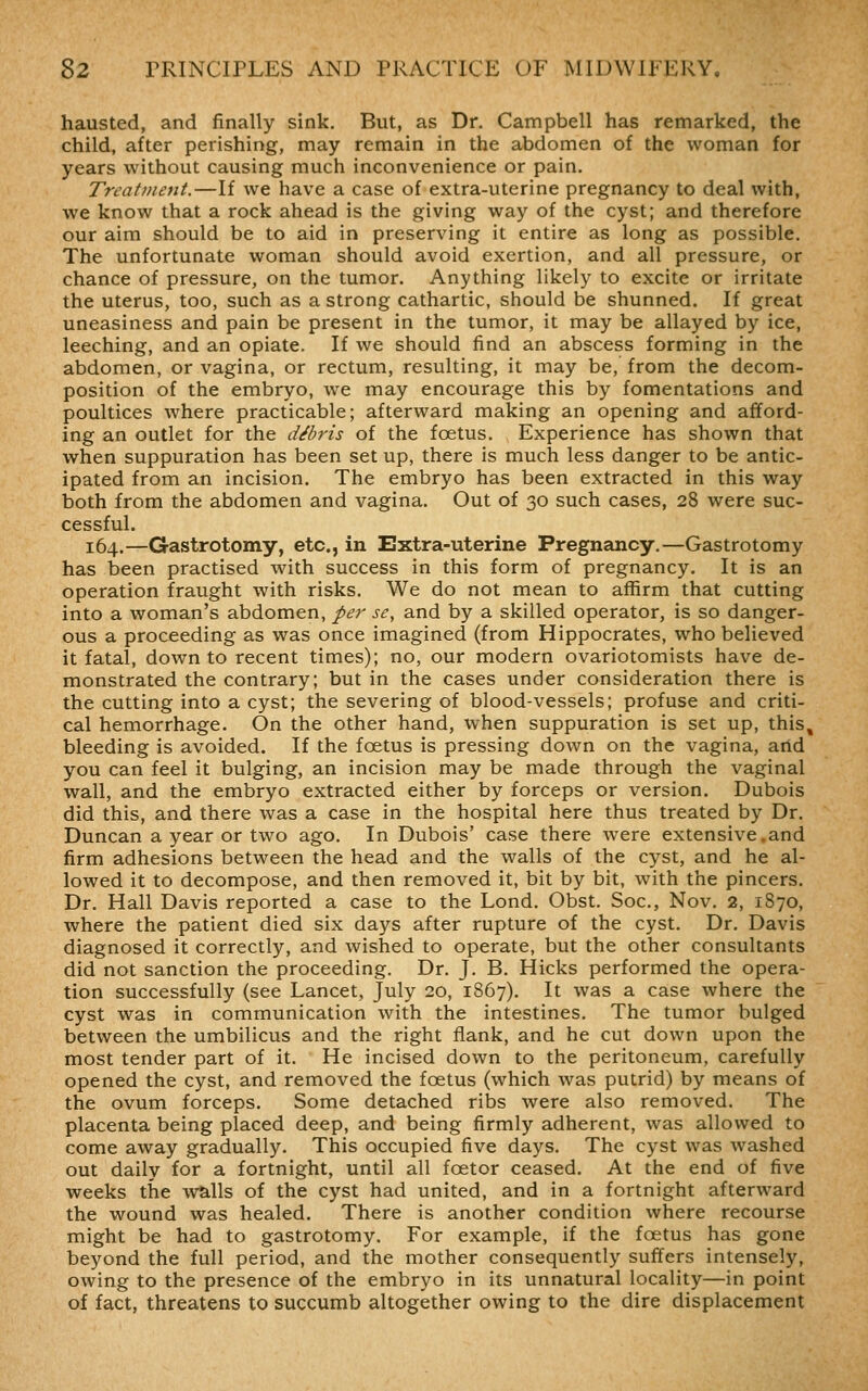 hausted, and finally sink. But, as Dr. Campbell has remarked, the child, after perishing, may remain in the abdomen of the woman for years without causing much inconvenience or pain. Treatment.—If we have a case of extra-uterine pregnancy to deal with, we know that a rock ahead is the giving way of the cyst; and therefore our aim should be to aid in preserving it entire as long as possible. The unfortunate woman should avoid exertion, and all pressure, or chance of pressure, on the tumor. Anything likely to excite or irritate the uterus, too, such as a strong cathartic, should be shunned. If great uneasiness and pain be present in the tumor, it may be allayed by ice, leeching, and an opiate. If we should find an abscess forming in the abdomen, or vagina, or rectum, resulting, it may be, from the decom- position of the embryo, we may encourage this by fomentations and poultices where practicable; afterward making an opening and afford- ing an outlet for the debris of the foetus. Experience has shown that when suppuration has been set up, there is much less danger to be antic- ipated from an incision. The embryo has been extracted in this way both from the abdomen and vagina. Out of 30 such cases, 28 were suc- cessful. 164.—Gastrotomy, etc., in Extra-uterine Pregnancy.—Gastrotomy has been practised with success in this form of pregnancy. It is an operation fraught with risks. We do not mean to affirm that cutting into a woman's abdomen, per se, and by a skilled operator, is so danger- ous a proceeding as was once imagined (from Hippocrates, who believed it fatal, down to recent times); no, our modern ovariotomists have de- monstrated the contrary; but in the cases under consideration there is the cutting into a cyst; the severing of blood-vessels; profuse and criti- cal hemorrhage. On the other hand, when suppuration is set up, this, bleeding is avoided. If the foetus is pressing down on the vagina, arid you can feel it bulging, an incision may be made through the vaginal wall, and the embryo extracted either by forceps or version. Dubois did this, and there was a case in the hospital here thus treated by Dr. Duncan a year or two ago. In Dubois' case there were extensive.and firm adhesions between the head and the walls of the cyst, and he al- lowed it to decompose, and then removed it, bit by bit, with the pincers. Dr. Hall Davis reported a case to the Lond. Obst. Soc, Nov. 2, 1870, where the patient died six days after rupture of the cyst. Dr. Davis diagnosed it correctly, and wished to operate, but the other consultants did not sanction the proceeding. Dr. J. B. Hicks performed the opera- tion successfully (see Lancet, July 20, 1867). It was a case where the cyst was in communication with the intestines. The tumor bulged between the umbilicus and the right flank, and he cut down upon the most tender part of it. He incised down to the peritoneum, carefully opened the cyst, and removed the foetus (which was putrid) by means of the ovum forceps. Some detached ribs were also removed. The placenta being placed deep, and being firmly adherent, was allowed to come away gradually. This occupied five days. The cyst was washed out daily for a fortnight, until all foetor ceased. At the end of five weeks the walls of the cyst had united, and in a fortnight afterward the wound was healed. There is another condition where recourse might be had to gastrotomy. For example, if the foetus has gone beyond the full period, and the mother consequently suffers intensely, owing to the presence of the embryo in its unnatural locality—in point of fact, threatens to succumb altogether owing to the dire displacement