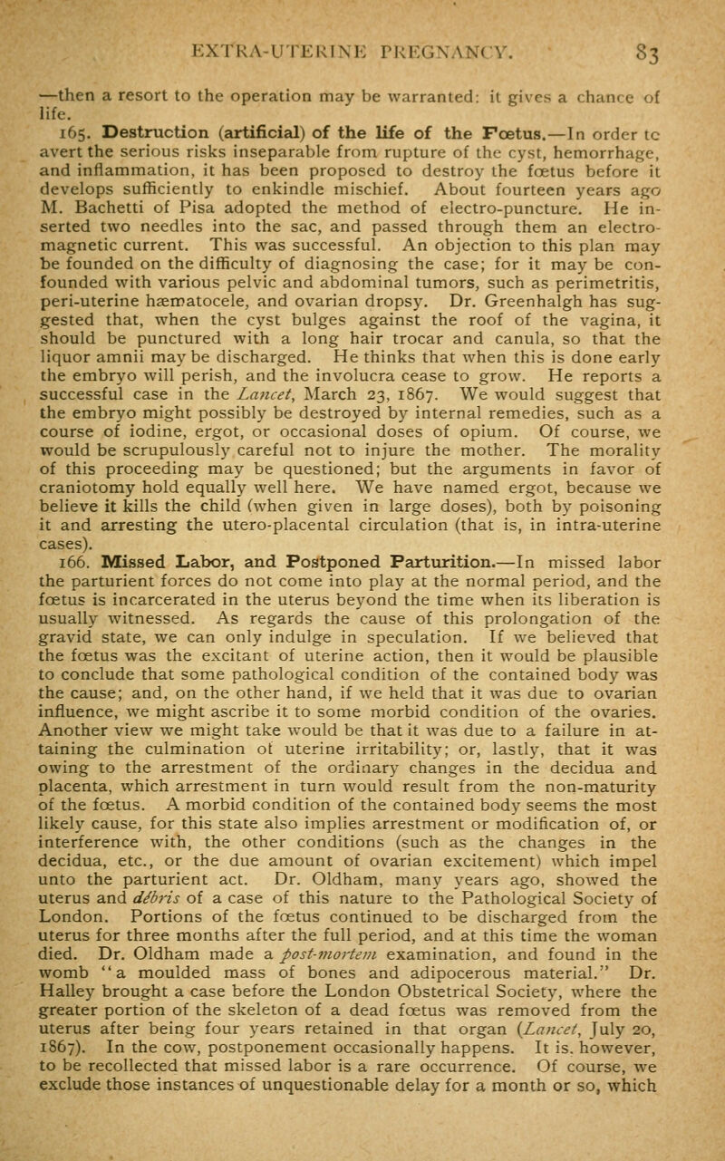 —then a resort to the operation may be warranted: it gives a chance of life. 165. Destruction (artificial) of the life of the Foetus.—In order to avert the serious risks inseparable from rupture of the cyst, hemorrhage, and inflammation, it has been proposed to destroy the foetus before it develops sufficiently to enkindle mischief. About fourteen years ago M. Bachetti of Pisa adopted the method of electro-puncture. He in- serted two needles into the sac, and passed through them an electro- magnetic current. This was successful. An objection to this plan may be founded on the difficulty of diagnosing the case; for it may be con- founded with various pelvic and abdominal tumors, such as perimetritis, peri-uterine haematocele, and ovarian dropsy. Dr. Greenhalgh has sug- gested that, when the cyst bulges against the roof of the vagina, it should be punctured with a long hair trocar and canula, so that the liquor amnii may be discharged. He thinks that when this is done early the embryo will perish, and the involucra cease to grow. He reports a successful case in the Lancet, March 23, 1867. We would suggest that the embryo might possibly be destroyed by internal remedies, such as a course of iodine, ergot, or occasional doses of opium. Of course, we would be scrupulously careful not to injure the mother. The morality of this proceeding may be questioned; but the arguments in favor of craniotomy hold equally well here. We have named ergot, because we believe it kills the child (when given in large doses), both by poisoning it and arresting the utero-placental circulation (that is, in intra-uterine cases). 166. Missed Labor, and Postponed Parturition.—In missed labor the parturient forces do not come into play at the normal period, and the foetus is incarcerated in the uterus beyond the time when its liberation is usually witnessed. As regards the cause of this prolongation of the gravid state, we can only indulge in speculation. If we believed that the foetus was the excitant of uterine action, then it would be plausible to conclude that some pathological condition of the contained body was the cause; and, on the other hand, if we held that it was due to ovarian influence, we might ascribe it to some morbid condition of the ovaries. Another view we might take would be that it was due to a failure in at- taining the culmination ot uterine irritability; or, lastly, that it was owing to the arrestment of the ordinary changes in the decidua and placenta, which arrestment in turn would result from the non-maturity of the foetus. A morbid condition of the contained body seems the most likely cause, for this state also implies arrestment or modification of, or interference with, the other conditions (such as the changes in the decidua, etc., or the due amount of ovarian excitement) which impel unto the parturient act. Dr. Oldham, many years ago, shoAved the uterus and debris of a case of this nature to the Pathological Society of London. Portions of the foetus continued to be discharged from the uterus for three months after the full period, and at this time the woman died. Dr. Oldham made a post-jjiortein examination, and found in the womb a moulded mass of bones and adipocerous material. Dr. Halley brought a case before the London Obstetrical Society, where the greater portion of the skeleton of a dead foetus was removed from the uterus after being four years retained in that organ {Lancet, July 20, 1867). In the cow, postponement occasionally happens. It is. however, to be recollected that missed labor is a rare occurrence. Of course, we exclude those instances of unquestionable delay for a month or so, which