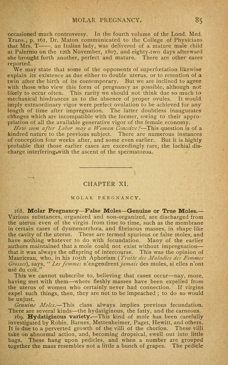 occasioned much controversy. In the fourth volume of the Lond. Med. Trans., p. 161, Dr. Maton communicated to the College of Physicians that Mrs. T , an Italian lady, was delivered of a mature male child at Palermo on the 12th November, 1S07, and eighty-two days afterward she brought forth another, perfect and mature. There are other cases reported. We may state that some of the opponents of superfoetation likewise explain its existence as due either to double uterus, or to retention of a twin after the birth of its contemporary. But we are inclined to agree with those who view this form of pregnancy as possible, although not likely to occur often. This rarity we should not think due so much to mechanical hindrances as to the absence of proper ovules. It would imply extraordinary vigor were perfect ovulation to be achieved for any length of time after impregnation. The latter doubtless inaugurates changes which are incompatible with the former, owing to their appro- priation of all the available generative vigor of the female economy. How soon after Labor may a Woman Conceive ?—This question is of a kindred nature to the previous subject. There are numerous instances of conception four weeks after, and some even earlier. But it is highly probable that those earlier cases are exceedingly rare, the lochial dis- charge interfering%with the ascent of the spermatozoa. CHAPTER XI. MOLAR PREGNANCY. 168. Molar Pregnancy—False Moles—Genuine or True Moles.— Various substances, organized and non-organized, are discharged from the uterus even of the virgin from time to time, such as the membrane in certain cases of dysmenorrhoea, and fibrinous masses, in shape like the cavity of the uterus. These are termed spurious or false moles, and have nothing whatever to do with fecundation. Many of the earlier authors maintained that a mole could not exist without impregnation— that it was always the offspring of intercourse. This was the opinion of Mauriceau, who, in his 105th Aphorism {Traite des Maladies des Femvies Gi'osses), says,  Les fem?jies n'engQndx&ntJajnais des moles, si elles n'ont use du coit. This we cannot subscribe to, believing that cases occur—nay, more, having met with them—where fleshly masses have been expelled from the uterus of women who certainly never had connection. If virgins expel such things, then, they are not to be impeached ; to do so would be unjust. Genuine Moles.—This class always implies previous fecundation. There are several kinds—the hydatiginous, the fatty, and the carneous. 169. Hydatiginous variety.—This kind of mole has been carefully investigated by Robin, Barnes, Mettenheimer, Paget, Hewitt, and others. It is due to a perverted growth of the villi of the chorion. These villi take on abnormal action, and, becoming dropsical, swell out into little bags. These hang upon pedicles, and when a number are grouped together the mass resembles not a little a bunch of grapes. The pedicle