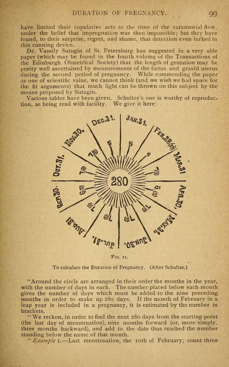 have limited their copulative acts to the time of the catamenial flow, under the belief that impregnation was then impossible; but they have found, to their surprise, regret, and shame, that detection even lurked in this cunning device. Dr. Vassily Sutugin of St. Petersburg has suggested in a very able paper (which may be found in the fourth volume of the Transactions of the Edinburgh Obstetrical Society) that the length of gestation may be pretty well ascertained by measurements of the foetus and gravid uterus during the second period of pregnancy. While commending the paper as one of scientific value, we cannot think (and we wish we had space for the fit arguments) that much light can be thrown on this subject by the means proposed by Sutugin. Various tables have been given. Schultze's one is worthy of reproduc- tion, as being read with facility. We give it here: Fig. II. To calculate the Duration of Pregnancy. (After Schultze.) Around the circle are arranged in their order the months in the year, with the number of days in each. The number placed below each month gives the number of days which must be added to the nine preceding months in order to make up 280 days. If the month of February in a leap year is included in a pregnancy, it is estimated by the number in brackets.  We reckon, in order to find the next 280 days from the starting-point (the last day of menstruation), nine months forward (or, more simply, three months backward), and add to the date thus reached the number standing below the name of that month. *' Example 1.—Last menstruation, the loth of February; count three