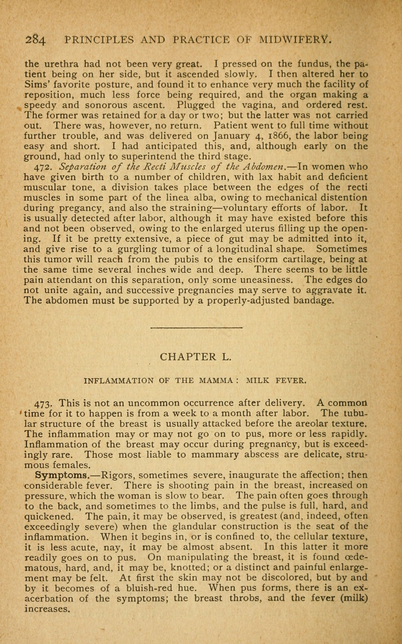 the urethra had not been very great. I pressed on the fundus, the pa- tient being on her side, but it ascended slowly, I then altered her to Sims' favorite posture, and found it to enhance very much the facility of reposition, much less force being required, and the organ making a speedy and sonorous ascent. Plugged the vagina, and ordered rest. The former was retained for a day or two; but the latter was not carried out. There was, however, no return. Patient went to full time without further trouble, and was delivered on January 4, 1866, the labor being easy and short. I had anticipated this, and, although early on the ground, had only to superintend the third stage. 472, Separation of the Recti Muscles of the Abdomen.—In women who have given birth to a number of children, with lax habit and deficient muscular tone, a division takes place between the edges of the recti muscles in some part of the linea alba, owing to mechanical distention during pregancy, and also the straining—voluntary efforts of labor. It is usually detected after labor, although it may have existed before this and not been observed, owing to the enlarged uterus filling up the open- ing. If it be pretty extensive, a piece of gut may be admitted into it, and give rise to a gurgling tumor of a longitudinal shape. Sometimes this tumor will reach from the pubis to the ensiform cartilage, being at the same time several inches wide and deep. There seems to be little pain attendant on this separation, only some uneasiness. The edges do not unite again, and successive pregnancies may serve to aggravate it. The abdomen must be supported by a properly-adjusted bandage. CHAPTER L. INFLAMMATION OF THE MAMMA : MILK FEVER. 473. This is not an uncommon occurrence after delivery. A common ' time for it to happen is from a week to a month after labor. The tubu- lar structure of the breast is usually attacked before the areolar texture. The inflammation may or may not go on to pus, more or less rapidly. Inflammation of the breast may occur during pregnancy, but is exceed- ingly rare. Those most liable to mammary abscess are delicate, stru- mous females. Symptoms.—Rigors, sometimes severe, inaugurate the affection; then considerable fever. There is shooting pain in the breast, increased on pressure, which the woman is slow to bear. The pain often goes through to the back, and sometimes to the limbs, and the pulse is full, hard, and quickened. The pain, it may be observed, is greatest (and, indeed, often exceedingly severe) when the glandular construction is the seat of the inflammation. When it begins in, or is confined to, the cellular texture, it is less acute, nay, it may be almost absent. In this latter it more readily goes on to pus. On manipulating the breast, it is found oede- matous, hard, and, it may be, knotted; or a distinct and painful enlarge- ment may be felt. At first the skin may not be discolored, but by and by it becomes of a bluish-red hue. When pus forms, there is an ex- acerbation of the symptoms; the breast throbs, and the fever (milk) increases.