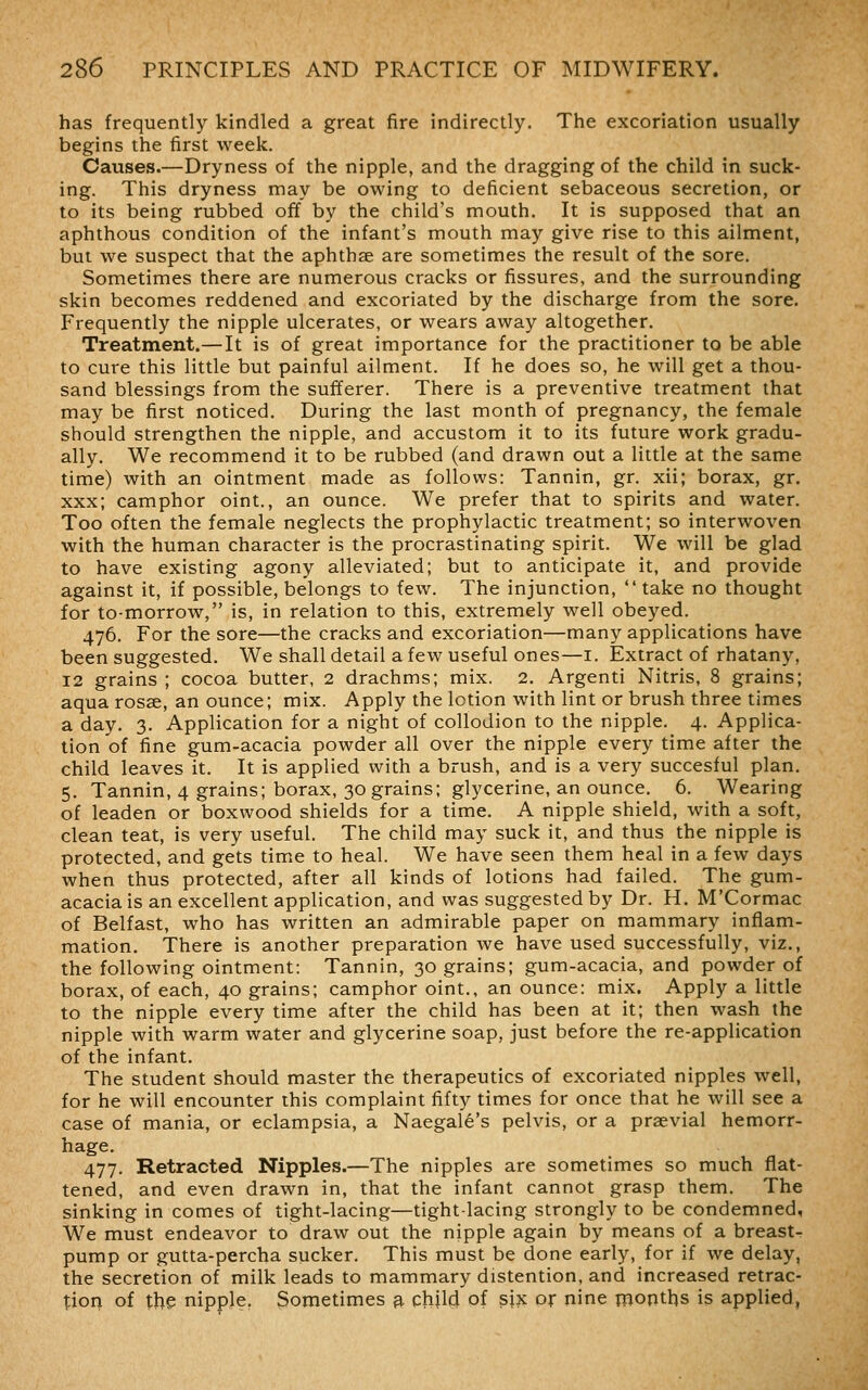 has frequently kindled a great fire indirectly. The excoriation usually begins the first week. Causes.—Dryness of the nipple, and the dragging of the child in suck- ing. This dryness may be owing to deficient sebaceous secretion, or to its being rubbed off by the child's mouth. It is supposed that an aphthous condition of the infant's mouth may give rise to this ailment, but we suspect that the aphthae are sometimes the result of the sore. Sometimes there are numerous cracks or fissures, and the surrounding skin becomes reddened and excoriated by the discharge from the sore. Frequently the nipple ulcerates, or wears away altogether. Treatment.—It is of great importance for the practitioner to be able to cure this little but painful ailment. If he does so, he will get a thou- sand blessings from the sufferer. There is a preventive treatment that may be first noticed. During the last month of pregnancy, the female should strengthen the nipple, and accustom it to its future work gradu- ally. We recommend it to be rubbed (and drawn out a little at the same time) with an ointment made as follows: Tannin, gr. xii; borax, gr. xxx; camphor oint., an ounce. We prefer that to spirits and water. Too often the female neglects the prophylactic treatment; so interwoven with the human character is the procrastinating spirit. We will be glad to have existing agony alleviated; but to anticipate it, and provide against it, if possible, belongs to few. The injunction,  take no thought for to-morrow, is, in relation to this, extremely well obeyed. 476. For the sore—the cracks and excoriation—many applications have been suggested. We shall detail a few useful ones—i. Extract of rhatany, 12 grains ; cocoa butter, 2 drachms; mix. 2. Argenti Nitris, 8 grains; aqua rosae, an ounce; mix. Apply the lotion with lint or brush three times a day. 3. Application for a night of collodion to the nipple. 4. Applica- tion of fine gum-acacia powder all over the nipple every time after the child leaves it. It is applied with a brush, and is a very succesful plan. 5. Tannin, 4 grains; borax, 30 grains; glycerine, an ounce. 6. Wearing of leaden or boxwood shields for a time. A nipple shield, with a soft, clean teat, is very useful. The child may suck it, and thus the nipple is protected, and gets time to heal. We have seen them heal in a few days when thus protected, after all kinds of lotions had failed. The gum- acacia is an excellent application, and was suggested by Dr. H. M'Cormac of Belfast, who has written an admirable paper on mammary inflam- mation. There is another preparation we have used successfully, viz., the following ointment: Tannin, 30 grains; gum-acacia, and powder of borax, of each, 40 grains; camphor oint., an ounce: mix. Apply a little to the nipple every time after the child has been at it; then wash the nipple with warm water and glycerine soap, just before the re-application of the infant. The student should master the therapeutics of excoriated nipples well, for he will encounter this complaint fifty times for once that he will see a case of mania, or eclampsia, a Naegale's pelvis, or a praevial hemorr- hage. 477. Retracted Nipples.—The nipples are sometimes so much flat- tened, and even drawn in, that the infant cannot grasp them. The sinking in comes of tight-lacing—tight-lacing strongly to be condemned. We must endeavor to draw out the nipple again by means of a breast- pump or gutta-percha sucker. This must be done early, for if we delay, the secretion of milk leads to mammary distention, and increased retrac- t;ion of the nipple, Sometimes 3. child of sjx or nine months is applied,