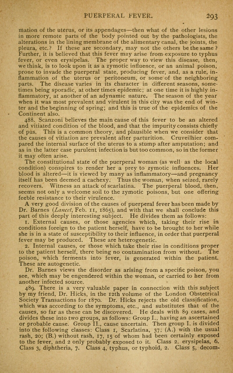 matlon of the uterus, or its appendages—then what of the other lesions in more remote parts of the body pointed out by the pathologists, the alterations in the lining membrane of the alimentary canal, the joints, the pleura, etc.? If these are secondary, may not the others be the same ? Further, it is believed that this fever may arise from exposure to typhus fever, or even erysipelas. The proper way to view this disease, then, we think, is to look upon it as a zymotic influence, or an animal poison, prone to invade the puerperal state, producing fever, and, as a rule, in- flammation of the uterus or peritoneum, or some of the neighboring parts. The disease varies in its character in different seasons, some- times being sporadic, at other times epidemic; at one time it is highly in- flammatory, at another of an adynamic nature. The season of the year when it was most prevalent and virulent in this city was the end of win- ter and the beginning of spring; and this is true of the epidemics of the Continent also. 488. Scanzoni believes the main cause of this fever to be an altered and vitiated condition of the blood, and that the impurity consists chiefly of pus. This is a common theory, and plausible when we consider that the causes of vitiation are prevalent after parturition. Cruveilhier com- pared the internal surface of the uterus to a stump after amputation; and as in the latter case purulent infection is but too common, so in the former it may often arise. The constitutional state of the puerperal woman (as well as the local condition) conspires to render her a prey to zymotic influences. Her blood is altered—it is viewed by many as inflammatory—and pregnancy itself has been deemed a cachexy. Thus the woman, when seized, rarely recovers. Witness an attack of scarlatina. The puerperal blood, then, seems not only a welcome soil to the zymotic poisons, but one offering feeble resistance to their virulence. A very good division of the causes of puerperal fever has been made by Dr. Barnes {Lancet, Feb. 11, 1865), and with that we shall conclude this part of this deeply interesting subject. He divides them as follows: 1. External causes, or those agencies which, taking their rise in conditions foreign to the patient herself, have to be brought to her while she is in a state of susceptibility to their influence, in order that puerperal fever may be produced. These are heterogenetic. 2, Internal causes, or those which take their rise in conditions proper to the patient herself, there being no contamination from without. The poison, which ferments into fever, is generated within the patient. These are autogenetic. Dr. Barnes views the disorder as arising from a specific poison, you see, which may be engendered within the woman, or carried to her from another infected source. 489. There is a very valuable paper in connection with this subject by my friend, Dr. Hicks, in the 12th volume of the London Obstetrical Society Transactions for 1870. Dr. Hicks rejects the old classification, which was according to the symptoms, etc., and substitutes that of the causes, so far as these can be discovered. He deals with 89 cases, and divides these into two groups, as follows: Group I., having an ascertained or probable cause. Group II., cause uncertain. Then group I. is divided into the following classes: Class i, Scarlatina, 37; (A.) with the usual rash, 20; (B.) without rash, 17, 15 of whom had been certainly exposed to the fever, and 2 only probably exposed to it. Class 2, erysipelas, 6.