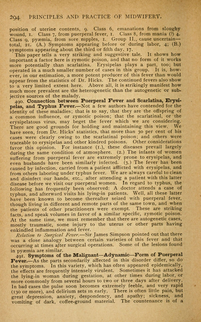 position of uterine contents, 9. Class 6, emanations from sloughy wound, I. Class 7, from puerperal fever, i. Class 8, from mania (?) 4. Class 9, pyaemia, from sore nipples, i. Group II., cause uncertain— total, 21. (A.) Symptoms appearing before or during labor, 4; (B.) symptoms appearing about the third or fifth day. 17, This paper tells a very striking and suggestive tale. It shows how important a factor here is zymotic poison, and that no form of it works more potentially than scarlatina. Erysipelas plays a part, too; but operated in a much smaller number of cases in this group. It is, how- ever, in our estimation, a more potent producer of this fever than would appear from the statistics of Dr. Hicks. The continued fevers also show to a very limited extent here. Above all, it is strikingly manifest how much more prevalent are the heterogenetic than the autogenetic or sub- jective sources of the malady. 490, Connection between Puerperal Fever and Scarlatina, Erysi- pelas, and Typhus Fever.—Not a few authors have contended for the identity of these maladies; that is to say, that they are the offspring of a common influence, or zymotic poison; that the scarlatinal, or the erysipelatous virus, may beget the fever which we are considering. There are good grounds for holding and maintaining this view. We have seen, from Dr. Hicks' statistics, that more than 30 per cent of his cases were clearly owing to the scarlatinal poison; and others were traceable to erysipelas and other kindred poisons. Other considerations favor this opinion. For instance (i.), these diseases prevail largely during the same condition of atmosphere. (2.) The infants of women suffering from puerperal fever are extremely prone to erysipelas, and even husbands have been similarly infected. (3.) The fever has been caused by infection, carried from a patient afflicted with erysipelas, and from others laboring under typhus fever. We are always careful to clean and disinfect our hands, etc., after attending a patient with this latter disease before we visit our puerperal women. In regard to typhus, the following has frequently been observed: A doctor attends a case of typhus, and afterward visits his lying-in patients. Well, all these latter have been known to become thereafter seized with puerperal fever, though living in different and remote parts of the same town, and when the patients of other practitioners were exempt. These are striking facts, and speak volumes in favor of a similar specific, zymotic poison. At the same time, we must remember that there are autogenetic cases, mostly traumatic, some injury to the uterus or other parts having enkindled inflammation and fever. Relation to Surgical Fever.—Sir James Simpson pointed out that there was a close analogy between certain varieties of this fever and that occurring at times after surgical operations. Some of the lesions found in pyaemia are similar. 491. Symptoms of the Malignant—Adynamic—Form of Puerperal Fever.—As the parts secondarily affected in this disorder differ, so do the symptoms. In this variety, which has often appeared epidemically, the effects are frequently intensely virulent. Sometimes it has attacked the lying-in woman during gestation, at other times during labor, or more commonly from several hours to two or three days after delivery. In bad cases the pulse soon becomes extremely feeble, and very rapid (130 or more), and delirium sets m early. There is often little pain, but great depression, anxiety, despondency, and apathy; sickness, and vomiting of dark, coffee-ground material. The countenance is of a