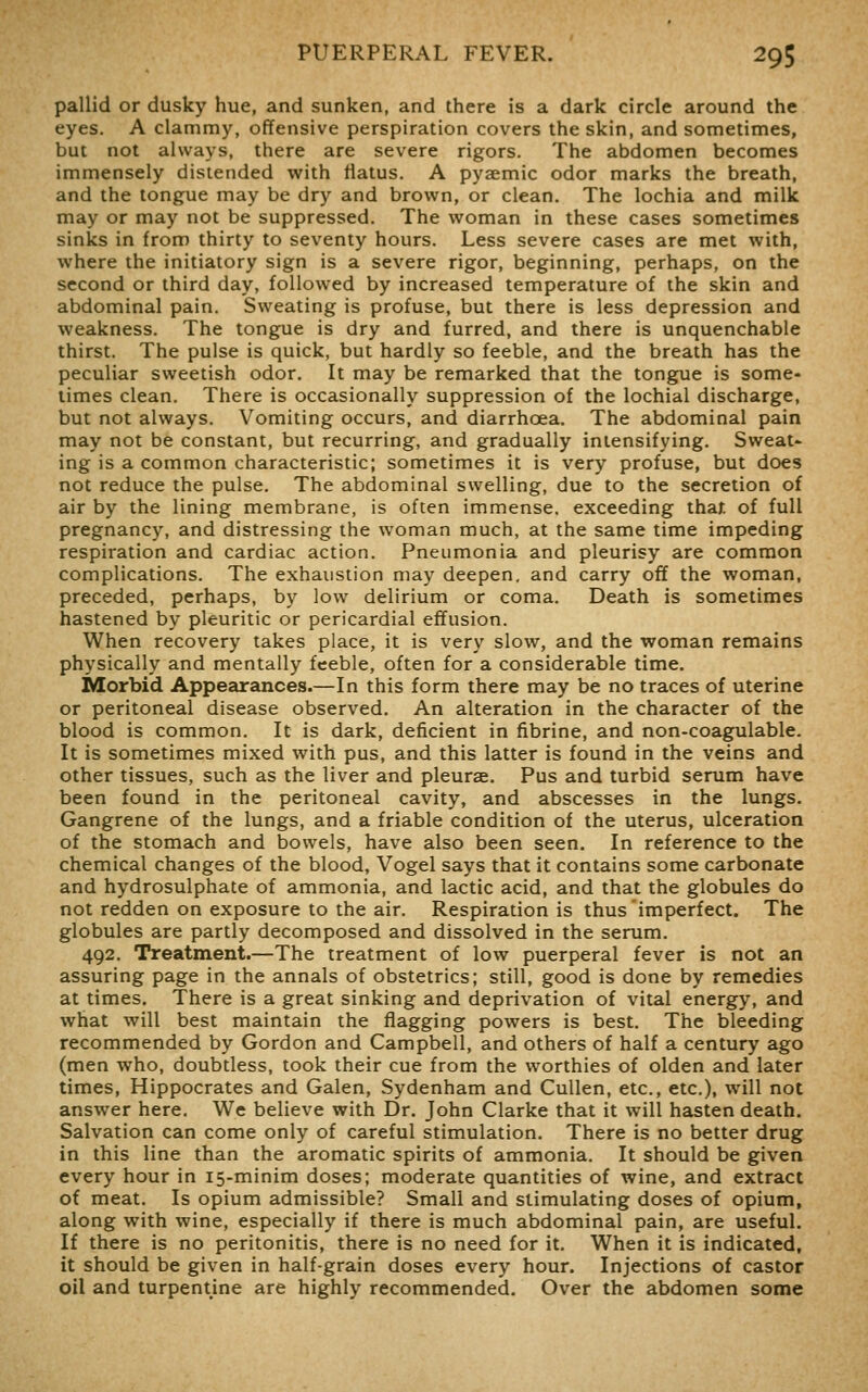 pallid or dusky hue, and sunken, and there is a dark circle around the eyes. A clammy, offensive perspiration covers the skin, and sometimes, but not always, there are severe rigors. The abdomen becomes immensely distended with flatus. A pyaemic odor marks the breath, and the tongue may be dry and brown, or clean. The lochia and milk may or may not be suppressed. The woman in these cases sometimes sinks in from thirty to seventy hours. Less severe cases are met with, where the initiatory sign is a severe rigor, beginning, perhaps, on the second or third day, followed by increased temperature of the skin and abdominal pain. Sweating is profuse, but there is less depression and weakness. The tongue is dry and furred, and there is unquenchable thirst. The pulse is quick, but hardly so feeble, and the breath has the peculiar sweetish odor. It may be remarked that the tongue is some- times clean. There is occasionally suppression of the lochial discharge, but not always. Vomiting occurs, and diarrhoea. The abdominal pain may not be constant, but recurring, and gradually intensifying. Sweat- ing is a common characteristic; sometimes it is very profuse, but does not reduce the pulse. The abdominal swelling, due to the secretion of air by the lining membrane, is often immense, exceeding thaf. of full pregnancy, and distressing the ^voman much, at the same time impeding respiration and cardiac action. Pneumonia and pleurisy are common complications. The exhaustion may deepen, and carry off the woman, preceded, perhaps, by low delirium or coma. Death is sometimes hastened by pleuritic or pericardial effusion. When recovery takes place, it is very slow, and the woman remains physically and mentally feeble, often for a considerable time. Morbid Appearances.—In this form there may be no traces of uterine or peritoneal disease observed. An alteration in the character of the blood is common. It is dark, deficient in fibrine, and non-coagulable. It is sometimes mixed with pus, and this latter is found in the veins and other tissues, such as the liver and pleurae. Pus and turbid serum have been found in the peritoneal cavity, and abscesses in the lungs. Gangrene of the lungs, and a friable condition of the uterus, ulceration of the stomach and bowels, have also been seen. In reference to the chemical changes of the blood, Vogel says that it contains some carbonate and hydrosulphate of ammonia, and lactic acid, and that the globules do not redden on exposure to the air. Respiration is thus'imperfect. The globules are partly decomposed and dissolved in the serum. 492. Treatment.—The treatment of low puerperal fever is not an assuring page in the annals of obstetrics; still, good is done by remedies at times. There is a great sinking and deprivation of vital energy, and what will best maintain the flagging powers is best. The bleeding recommended by Gordon and Campbell, and others of half a century ago (men who, doubtless, took their cue from the worthies of olden and later times, Hippocrates and Galen, Sydenham and Cullen, etc., etc.), will not answer here. We believe with Dr. John Clarke that it will hasten death. Salvation can come only of careful stimulation. There is no better drug in this line than the aromatic spirits of ammonia. It should be given every hour in 15-minim doses; moderate quantities of wine, and extract of meat. Is opium admissible? Small and stimulating doses of opium, along with wine, especially if there is much abdominal pain, are useful. If there is no peritonitis, there is no need for it. When it is indicated, it should be given in half-grain doses every hour. Injections of castor oil and turpentine are highly recommended. Over the abdomen some