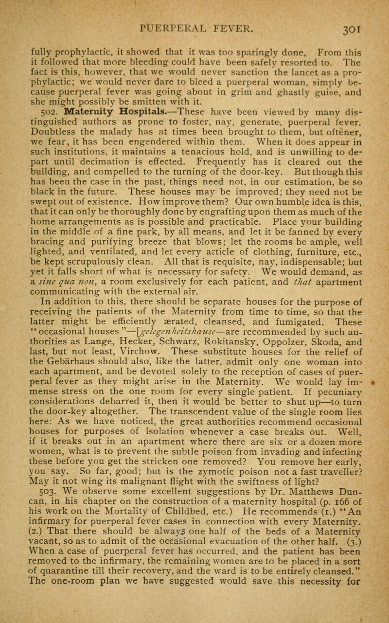 fully prophylactic, it showed that it was too sparingly done. From this it followed that more bleeding could have been safely resorted to. The fact is this, however, that we would never sanction the lancet as a pro- phylactic; we would never dare to bleed a puerperal woman, simply be- cause puerperal fever was going about in grim and ghastly guise, and she might possibly be smitten with it. 502. Maternity Hospitads.—These have been viewed by many dis- tinguished authors as prone to foster, nay, generate, puerperal fever. Doubtless the malady has at times been brought to them, but oftener, Ave fear, it has been engendered within them. When it does appear in such institutions, it maintains a tenacious hold, and is unwilling to de- part uniil decimation is effected. Frequently has it cleared out the building, and compelled to the turning of the door-key. But though this has been the case in the past, things need not, in our estimation, be so black in the future. These houses may be improved; they need not be swept out of existence. How improve them? Our own humble idea is this, that it can only be thoroughly done by engraftingupon them as much of the home arrangements as is possible and practicable. Place your building in the middle of a fine park, by all means, and let it be fanned by every bracing and purifying breeze that blows; let the rooms be ample, well lighted, and ventilated, and let every article of clothing, furniture, etc., be kept scrupulously clean. All that is requisite, nay, indispensable; but yet it falls short of what is necessary for safety. We would demand, as a sine qua non, a room exclusively for each patient, and that apartment communicating with the external air. In addition to this, there should be separate houses for the purpose of receiving the patients of the Maternity from time to time, so that the latter might be efficiently aerated, cleansed, and fumigated. These occasional houses—\gelegenheitshause—are recommended by such au- thorities as Lange, Hecker, Schwarz, Rokitansky, Oppolzer, Skoda, and last, but not least, Virchow. These substitute houses for the relief of the Gebarhaus should also, like the latter, admit only one woman into each apartment, and be devoted solely to the reception of cases of puer- peral fever as they might arise in the Maternity. We would lay im- mense stress on the one room for every single patient. If pecuniary considerations debarred it, then it would be better to shut up—to turn the door-key altogether. The transcendent value of the single room lies here: As we have noticed, the great authorities recommend occasional houses for purposes of isolation whenever a case breaks out. Well, if it breaks out in an apartment where there are six or a dozen more women, what is to prevent the subtle poison from invading and infecting these before you get the stricken one removed? You remove her early, you say. So far, good; but is the zymotic poison not a fast traveller? May it not wing its malignant flight with the swiftness of light? 503. We observe some excellent suggestions by Dr. Matthews Dun- can, in his chapter on the construction of a maternity hospital (p. 166 of his work on the Mortality of Childbed, etc.) He recommends (i.) An infirmary for puerperal fever cases in connection with every Maternity. (2.) That there should be always one half of the beds of a Maternity vacant, so as to admit of the occasional evacuation of the other half. (3.) When a case of puerperal fever has occurred, and the patient has been removed to the infirmary, the remaining women are to be placed in a sort of quarantine till their recovery, and the ward is to be entirely cleansed. The one-room plan we have suggested would save this necessity for