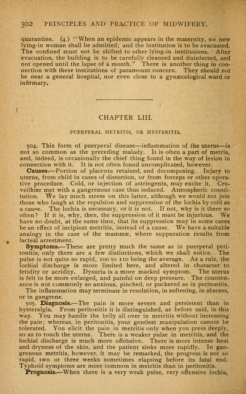 quarantine. (4.) When an epidemic appears in the maternity, no new lying-in woman shall be admitted; and the institution is to be evacuated. The confined must not be shifted to other lying-in institutions. After evacuation, the building is to be carefully cleansed and disinfected, and not opened until the lapse of a month. There is another thing in con- nection with these institutions of paramount concern. They should not be near a general hospital, nor even close to a gynaecological ward or infirmary. CHAPTER LIII. PUERPERAL METRITIS, OR HYSTERITIS. 504. This form of puerperal disease—inflammation of the uterus—is not so common as the preceding malady. It is often a part of metria, and, indeed, is occasionally the chief thing found in the way of lesion in connection with it. It is not often found uncomplicated, however. Causes.—Portion of placenta retained, and decomposing. Injury to uterus, from child in cases of distortion, or from forceps or other opera- tive procedure. Cold, or injection of astringents, may excite it. Cru- veilhier met with a gangrenous case thus induced. Atmospheric consti- tution. We lay much stress on this latter, although we would not join those who laugh at the repulsion and suppression of the lochia by cold as a cause. The lochia is necessary, or it is not. If not, why is it there so often? If it is, why, then, the suppression of it must be injurious. We have no doubt, at the same time, that its suppression may in some cases be an effect of incipient metritis, instead of a cause. We have a suitable analogy in the case of the mammae, where suppuration results from lacteal arrestment. Symptoms.—These are pretty much the same as in puerperal peri- tonitis, only there are a few distinctions, which we shall notice. The pulse is not quite so rapid, 100 to no being the average. As a rule, the lochial discharge is more limited here, and altered in character to fetidity or acridity. Dysuria is a more marked symptom. The uterus is felt to be more enlarged, and painful on deep pressure. The counten- ance is not commonly so anxious, pinched, or puckered as in peritonitis. The inflammation may terminate in resolution, in softening, in abscess, or in gangrene. 505. Diagnosis.—The pain is more severe and persistent than in hysteralgia. From peritonitis it is distinguished, as before said, in this way. You may handle the belly all over in metritis without increasing the pain; whereas, in peritonitis, your gentlest manipulation cannot be tolerated. You elicit the pain in metritis only when you press deeply, so as to touch the uterus. There is a weaker pulse in metritis, and the lochial discharge is much more offensive. There is more intense heat and dryness of the skin, and the patient sinks more rapidly. In gan- grenous metritis, however, it may be remarked, the progress is not so rapid, two or three weeks sometimes elapsing before its fatal end. Typhoid symptoms are more common in metritis than in peritonitis. Prognosis.—When there is a very weak pulse, very offensive lochia,