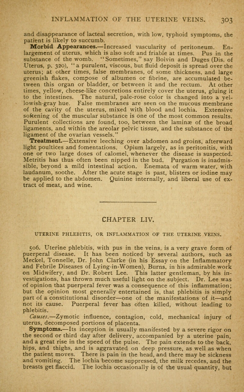 and disappearance of lacteal secretion, with low, typhoid symptoms, the patient is likely to succumb. Morbid Appearances.—Increased vascularity of peritoneum. En- largement of uterus, which is also soft and friable at times. Pus in the substance of the womb. Sometimes, say Boivin and Duges (Dis. of Uterus, p. 320), a purulent, viscous, but fluid deposit is spread over the uterus; at other times, false membranes, of some thickness, and large greenish flakes, compose of albumen or fibrine, are accumulated be- tween this organ or bladder, or between it and the rectum. At other limes, yellow, cheese-like concretions entirely cover the uterus, gluing it to the intestines. The natural, pale-rose color is changed into a yel- lowish-gray hue. False membranes are seen on the mucous membrane of the cavity of the uterus, mixed with blood and lochia. Extensive sokening of the muscular substance is one of the most common results. Purulent collections are found, too, between the laminae of the broad ligaments, and within the areolar pelvic tissue, and the substance of the ligament of the ovarian vessels. Treatment.—Extensive leeching over abdomen and groins, afterward light poultices and fomentations. Opium largely, as in peritonitis, with one or two large doses of calomel, whenever the disease is suspected. Metritis has thus often been nipped in the bud. Purgation is inadmis- sible, beyond a mild intestinal action. Enemata of warm water, with laudanum, soothe. After the acute stage is past, blisters or iodine may be applied to the abdomen. Quinine internally, and liberal use of ex- tract of meat, and wine. CHAPTER LIV. UTERINE PHLEBITIS, OR INFLAMMATION OF THE UTERINE VEINS. 506. Uterine phlebitis, with pus in the veins, is a very grave form of puerperal disease. It has been noticed by several authors, such as Meckel, Tonnelle, Dr. John Clarke (in his Essay on the Inflammatory and Febrile Diseases of Lying-in-Women), Burns, in his admirable work on Midwifery, and Dr. Robert Lee. This latter gentleman, by his in- vestigations, has thrown much useful light on the subject. Dr. Lee was of opinion that puerperal fever was a consequence of this inflammation; but the opinion most generally entertained is, that phlebitis is simply part of a constitutional disorder—one of the manifestations of it—and not its cause. Puerperal fever has often killed, without leading to phlebitis. Causes.—Zymotic influence, contagion, cold, mechanical injury of uterus, decomposed portions of placenta. Symptoms.—Its inception is usually manifested by a severe rigor on the second or third day after delivery, accompanied by a uterine pain, and a great rise in the speed of the pulse. The pain extends to the back, hips, and thighs, and is aggravated on deep pressure, as well as when the patient moves. There is pain in the head, and there may be sickness and vomiting. The lochia become suppressed, the milk recedes, and the breasts get flaccid. The lochia occasionally is of the usual quantity, but