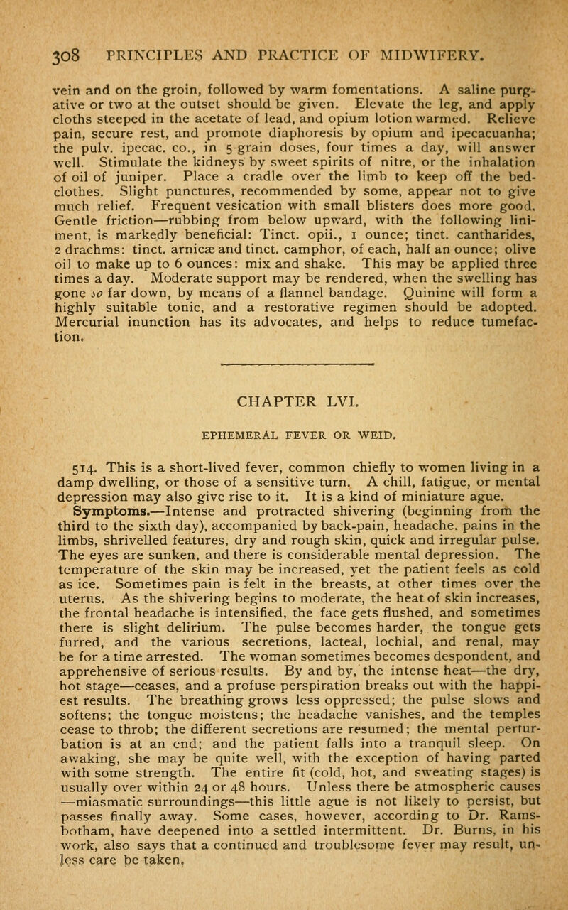 vein and on the groin, followed by warm fomentations. A saline purg- ative or two at the outset should be given. Elevate the leg, and apply cloths steeped in the acetate of lead, and opium lotion warmed. Relieve pain, secure rest, and promote diaphoresis by opium and ipecacuanha; the pulv. ipecac. CO., in 5-grain doses, four times a day, will answer well. Stimulate the kidneys by sweet spirits of nitre, or the inhalation of oil of juniper. Place a cradle over the limb to keep off the bed- clothes. Slight punctures, recommended by some, appear not to give much relief. Frequent vesication with small blisters does more good. Gentle friction—rubbing from below upward, with the following lini- ment, is markedly beneficial: Tinct. opii., i ounce; tinct. cantharides, 2 drachms: tinct. arnicseand tinct. camphor, of each, half an ounce; olive oil to make up to 6 ounces: mix and shake. This may be applied three times a day. Moderate support may be rendered, when the swelling has gone io far down, by means of a flannel bandage. Quinine will form a highly suitable tonic, and a restorative regimen should be adopted. Mercurial inunction has its advocates, and helps to reduce tumefac- tion. CHAPTER LVI. EPHEMERAL FEVER OR WEID. 514. This is a short-lived fever, common chiefly to women living in a damp dwelling, or those of a sensitive turn, A chill, fatigue, or mental depression may also give rise to it. It is a kind of miniature ague. Symptoms.—Intense and protracted shivering (beginning from the third to the sixth day), accompanied by back-pain, headache, pains in the limbs, shrivelled features, dry and rough skin, quick and irregular pulse. The eyes are sunken, and there is considerable mental depression. The temperature of the skin may be increased, yet the patient feels as cold as ice. Sometimes pain is felt in the breasts, at other times over the uterus. As the shivering begins to moderate, the heat of skin increases, the frontal headache is intensified, the face gets flushed, and sometimes there is slight delirium. The pulse becomes harder, the tongue gets furred, and the various secretions, lacteal, lochial, and renal, may be for a time arrested. The woman sometimes becomes despondent, and apprehensive of serious results. By and by, the intense heat—the dry, hot stage—ceases, and a profuse perspiration breaks out with the happi- est results. The breathing grows less oppressed; the pulse slows and softens; the tongue moistens; the headache vanishes, and the temples cease to throb; the different secretions are resumed; the mental pertur- bation is at an end; and the patient falls into a tranquil sleep. On awaking, she may be quite well, with the exception of having parted with some strength. The entire fit (cold, hot, and sweating stages) is usually over within 24 or 48 hours. Unless there be atmospheric causes —miasmatic surroundings—this little ague is not likely to persist, but passes finally away. Some cases, however, according to Dr. Rams- botham, have deepened into a settled intermittent. Dr. Burns, in his work, also says that a continued and troublesome fever may result, un- Jess care be taken.