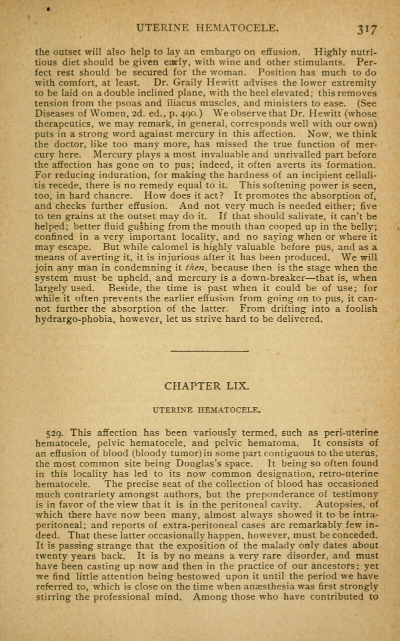 the outset will also help to lay an embargo on effusion. Highly nutri- tious diet should be given early, with wine and other stimulants. Per- fect rest should be secured for the woman. Position has much to do with comfort, at least. Dr. Graily Hewitt advises the lower extremity to be laid on a double inclined plane, with the heel elevated; this removes tension from the psoas and iliacus muscles, and ministers to ease. (See Diseases of Women, 2d. ed., p. 490.) We observe that Dr. Hewitt (whose therapeutics, we may remark, in general, corresponds well with our own) puts in a strong word against mercury in this affection. Now, we think the doctor, like too many more, has missed the true function of mer- cury here. Mercury plays a most invaluable and unrivalled part before the affection has gone on to pus; indeed, it often averts its formation. For reducing induration, for making the hardness of an incipient celluli- tis recede, there is no remedy equal to it. This softening power is seen, too, in hard chancre. How does it act? It promotes the absorption of, and checks further effusion. And not very much is needed either; five to ten grains at the outset may do it. If that should salivate, it can't be helped; better fluid gushing from the mouth than cooped up in the belly; confined in a very important locality, and no saying when or where it may escape. But while calomel is highly valuable before pus, and as a means of averting it, it is injurious after it has been produced. We will join any man in condemning it then, because then is the stage when the system must be upheld, and mercury is a down-breaker—that is, when largely used. Beside, the time is past when it could be of use; for while it often prevents the earlier effusion from going on to pus, it can- not further the absorption of the latter. From drifting into a foolish hydrargo-phobia, however, let us strive hard to be delivered. CHAPTER LIX. UTERINE HEMATOCELE. 529. This affection has been variously termed, such as peri-uterine hematocele, pelvic hematocele, and pelvic hematoma. It consists of an effusion of blood (bloody tumor) in some part contiguous to the uterus, the most common site being Douglas's space. It being so often found in this locality has led to its now common designation, retro-uterine hematocele. The precise seat of the collection of blood has occasioned much contrariety amongst authors, but the preponderance of testimony is in favor of the view that it is in the peritoneal cavity. Autopsies, of which there have now been many, almost always showed it to be intra- peritoneal; and reports of extra-peritoneal cases are remarkably few in- deed. That these latter occasionally happen, however, must be conceded. It is passing strange that the exposition of the malady only dates about twenty years back. It is by no means a very rare disorder, and must have been casting up now and then in the practice of our ancestors; yet we find little attention being bestowed upon it until the period we have referred to, which is close on the time when anaesthesia was first strongly Stirring the professional mind. Among those who have contributed to