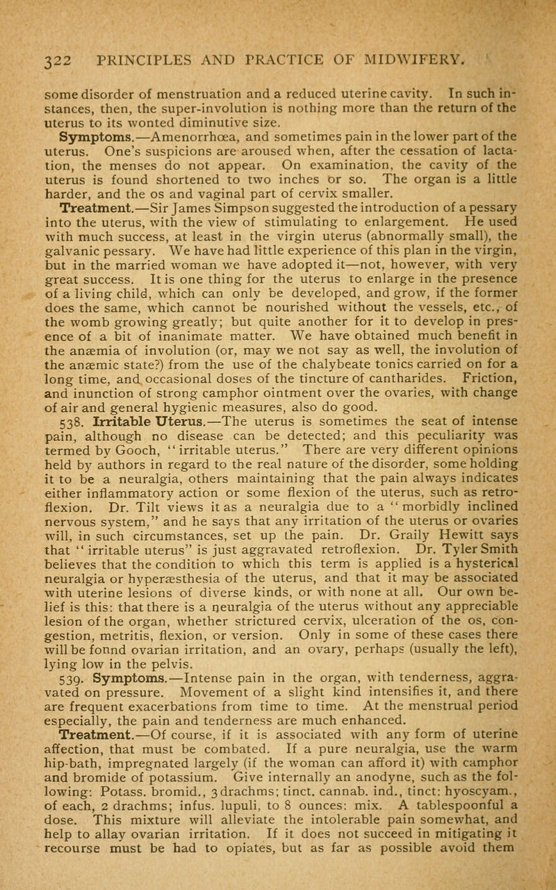 some disorder of menstruation and a reduced uterine cavity. In such in- stances, then, the super-involution is nothing more than the return of the uterus to its wonted diminutive size. Symptoms.—Amenorrhoea, and sometimes pain in the lower part of the uterus. One's suspicions are aroused when, after the cessation of lacta- tion, the menses do not appear. On examination, the cavity of the uterus is found shortened to two inches or so. The organ is a little harder, and the os and vaginal part of cervix smaller. Treatment.—Sir James Simpson suggested the introduction of a pessary into the uterus, with the view of stimulating to enlargement. He used with much success, at least in the virgin uterus (abnormally small), the galvanic pessary. We have had little experience of this plan in the virgin, but in the married woman we have adopted it—not, however, with very great success. It is one thing for the uterus to enlarge in the presence of a living child, which can only be developed, and grow, if the former does the same, which cannot be nourished without the vessels, etc., of the womb growing greatly; but quite another for it to develop in pres- ence of a bit of inanimate matter. We have obtained much benefit in the anaemia of involution (or, may we not say as well, the involution of the anaemic state?) from the use of the chalybeate tonics carried on for a long time, and occasional doses of the tincture of cantharides. Friction, and inunction of strong camphor ointment over the ovaries, with change of air and general hygienic measures, also do good. 538. Irritable Uterus.—The uterus is sometimes the seat of intense pain, although no disease can be detected; and this peculiarity was termed by Gooch,  irritable uterus. There are very different opinions held by authors in regard to the real nature of the disorder, some holding it to be a neuralgia, others maintaining that the pain always indicates either inflammatory action or some flexion of the uterus, such as retro- flexion. Dr. Tilt views it as a neuralgia due to a morbidly inclined nervous system, and he says that any irritation of the uterus or ovaries will, in such circumstances, set up (he pain. Dr. Graily Hew^itt says that  irritable uterus is just aggravated retroflexion. Dr. Tyler Smith believes that the condition to which this term is applied is a hysterical neuralgia or hyperaesthesia of the uterus, and that it may be associated with uterine lesions of diverse kinds, or with none at all. Our own be- lief is this: that there is a neuralgia of the uterus without any appreciable lesion of the organ, whether strictured cervix, ulceration of the os, con- gestion, metritis, flexion, or version. Only in some of these cases there willbefonnd ovarian irritation, and an ovary, perhaps (usually the left), lying low in the pelvis. 539. Symptoms.—Intense pain in the organ, with tenderness, aggra- vated on pressure. Movement of a slight kind intensifies it, and there are frequent exacerbations from time to time. At the menstrual period especially, the pain and tenderness are much enhanced. Treatment.—Of course, if it is associated with any form of uterine affection, that must be combated. If a pure neuralgia, use the warm hip-bath, impregnated largely (if the woman can afford it) with camphor and bromide of potassium. Give internally an anodyne, such as the fol- lowing: Potass, bromid., 3drachms; tinct. cannab. ind., tinct: hyoscyam., of each, 2 drachms; infus. lupuli, to 8 ounces: mix. A tablespoonful a dose. This mixture will alleviate the intolerable pain somewhat, and help to allay ovarian irritation. If it does not succeed in mitigating it recourse must be had to opiates, but as far as possible avoid them