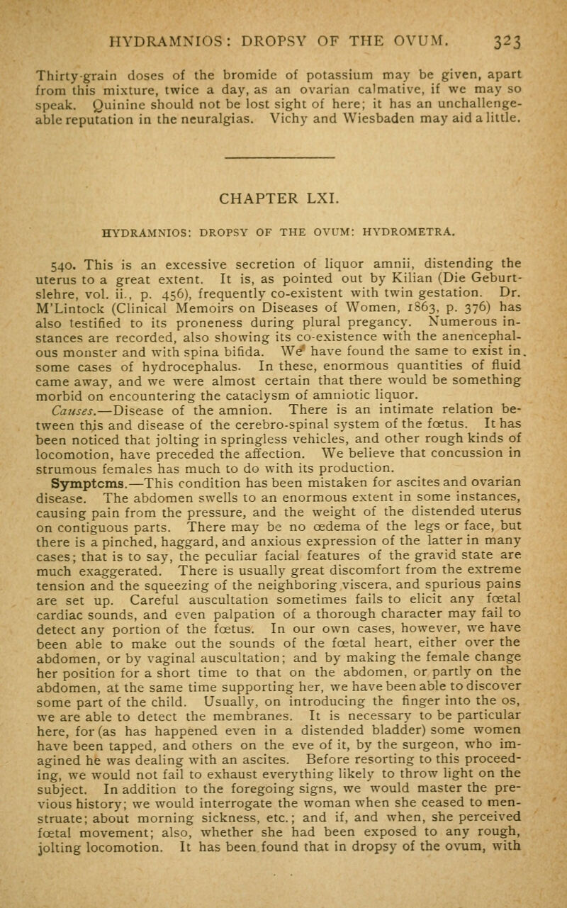 Thirty-grain doses of the bromide of potassium may be given, apart from this mixture, twice a day, as an ovarian calmative, if we may so speak. Quinine should not be lost sight of here; it has an unchallenge- able reputation in the neuralgias. Vichy and Wiesbaden may aid a little. CHAPTER LXI. HYDRAMNIOS: DROPSY OF THE OVUM: HYDROMETRA. 540. This is an excessive secretion of liquor amnii, distending the uterus to a great extent. It is, as pointed out by Kilian (Die Geburt- slehre, vol. ii., p. 456), frequently co-existent with twin gestation. Dr. M'Lintock (Clinical Memoirs on Diseases of Women, 1863. p. 376) has also testified to its proneness during plural pregancy. Numerous in- stances are recorded, also showing its co-existence with the anencephal- ous monster and with spina bifida. We' have found the same to exist in, some cases of hydrocephalus. In these, enormous quantities of fluid came away, and we were almost certain that there would be something morbid on encountering the cataclysm of amniotic liquor. Catises.—Disease of the amnion. There is an intimate relation be- tween this and disease of the cerebro-spinal system of the foetus. It has been noticed that jolting in springless vehicles, and other rough kinds of locomotion, have preceded the affection. We believe that concussion in strumous females has much to do with its production. Symptoms.—This condition has been mistaken for ascites and ovarian disease. The abdomen swells to an enormous extent in some instances, causing pain from the pressure, and the weight of the distended uterus on contiguous parts. There may be no oedema of the legs or face, but there is a pinched, haggard, and anxious expression of the latter in many cases; that is to say, the peculiar facial features of the gravid state are much exaggerated. There is usually great discomfort from the extreme tension and the squeezing of the neighboring viscera, and spurious pains are set up. Careful auscultation sometimes fails to elicit any foetal cardiac sounds, and even palpation of a thorough character may fail to detect any portion of the foetus. In our own cases, however, we have been able to make out the sounds of the foetal heart, either over the abdomen, or by vaginal auscultation; and by making the female change her position for a short time to that on the abdomen, or partly on the abdomen, at the same time supporting her, we have been able to discover some part of the child. Usually, on introducing the finger into the os, we are able to detect the membranes. It is necessary to be particular here, for (as has happened even in a distended bladder) some women have been tapped, and others on the eve of it, by the surgeon, who im- agined he was dealing with an ascites. Before resorting to this proceed- ing, we would not fail to exhaust everything likely to throw light on the subject. In addition to the foregoing signs, we would master the pre- vious history; we would interrogate the woman when she ceased to men- struate; about morning sickness, etc.; and if, and when, she perceived foetal movement; also, whether she had been exposed to any rough, jolting locomotion. It has been found that in dropsy of the ovum, with